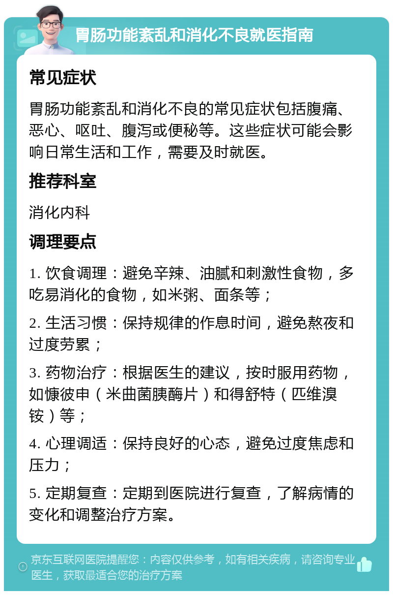 胃肠功能紊乱和消化不良就医指南 常见症状 胃肠功能紊乱和消化不良的常见症状包括腹痛、恶心、呕吐、腹泻或便秘等。这些症状可能会影响日常生活和工作，需要及时就医。 推荐科室 消化内科 调理要点 1. 饮食调理：避免辛辣、油腻和刺激性食物，多吃易消化的食物，如米粥、面条等； 2. 生活习惯：保持规律的作息时间，避免熬夜和过度劳累； 3. 药物治疗：根据医生的建议，按时服用药物，如慷彼申（米曲菌胰酶片）和得舒特（匹维溴铵）等； 4. 心理调适：保持良好的心态，避免过度焦虑和压力； 5. 定期复查：定期到医院进行复查，了解病情的变化和调整治疗方案。