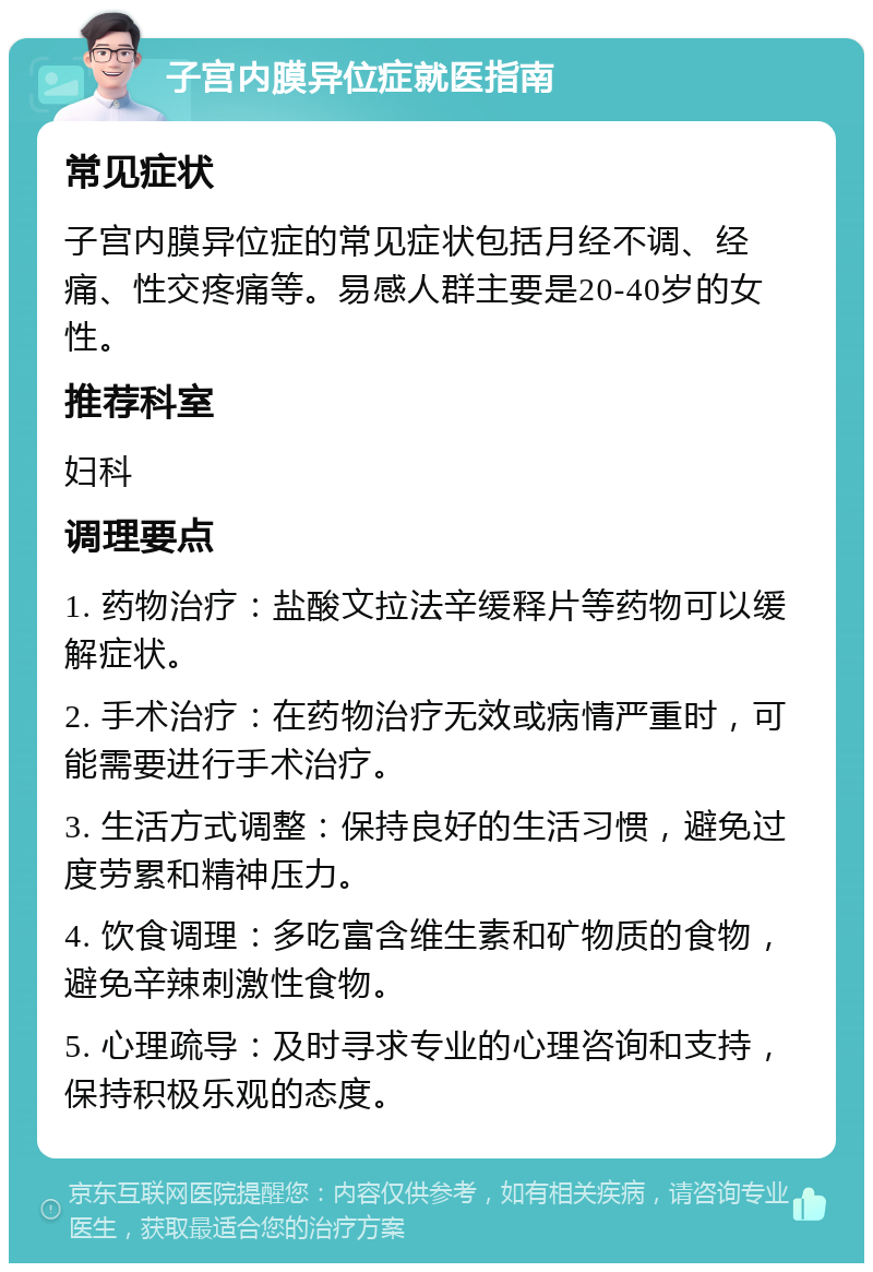 子宫内膜异位症就医指南 常见症状 子宫内膜异位症的常见症状包括月经不调、经痛、性交疼痛等。易感人群主要是20-40岁的女性。 推荐科室 妇科 调理要点 1. 药物治疗：盐酸文拉法辛缓释片等药物可以缓解症状。 2. 手术治疗：在药物治疗无效或病情严重时，可能需要进行手术治疗。 3. 生活方式调整：保持良好的生活习惯，避免过度劳累和精神压力。 4. 饮食调理：多吃富含维生素和矿物质的食物，避免辛辣刺激性食物。 5. 心理疏导：及时寻求专业的心理咨询和支持，保持积极乐观的态度。