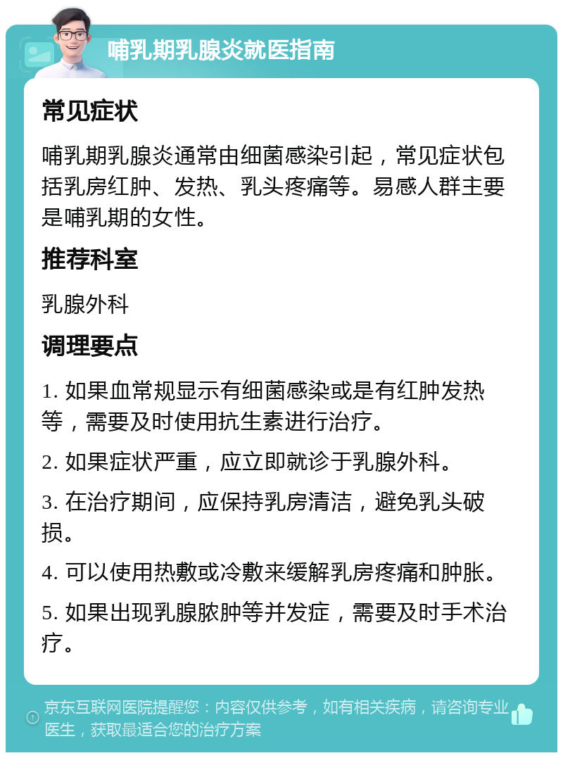 哺乳期乳腺炎就医指南 常见症状 哺乳期乳腺炎通常由细菌感染引起，常见症状包括乳房红肿、发热、乳头疼痛等。易感人群主要是哺乳期的女性。 推荐科室 乳腺外科 调理要点 1. 如果血常规显示有细菌感染或是有红肿发热等，需要及时使用抗生素进行治疗。 2. 如果症状严重，应立即就诊于乳腺外科。 3. 在治疗期间，应保持乳房清洁，避免乳头破损。 4. 可以使用热敷或冷敷来缓解乳房疼痛和肿胀。 5. 如果出现乳腺脓肿等并发症，需要及时手术治疗。