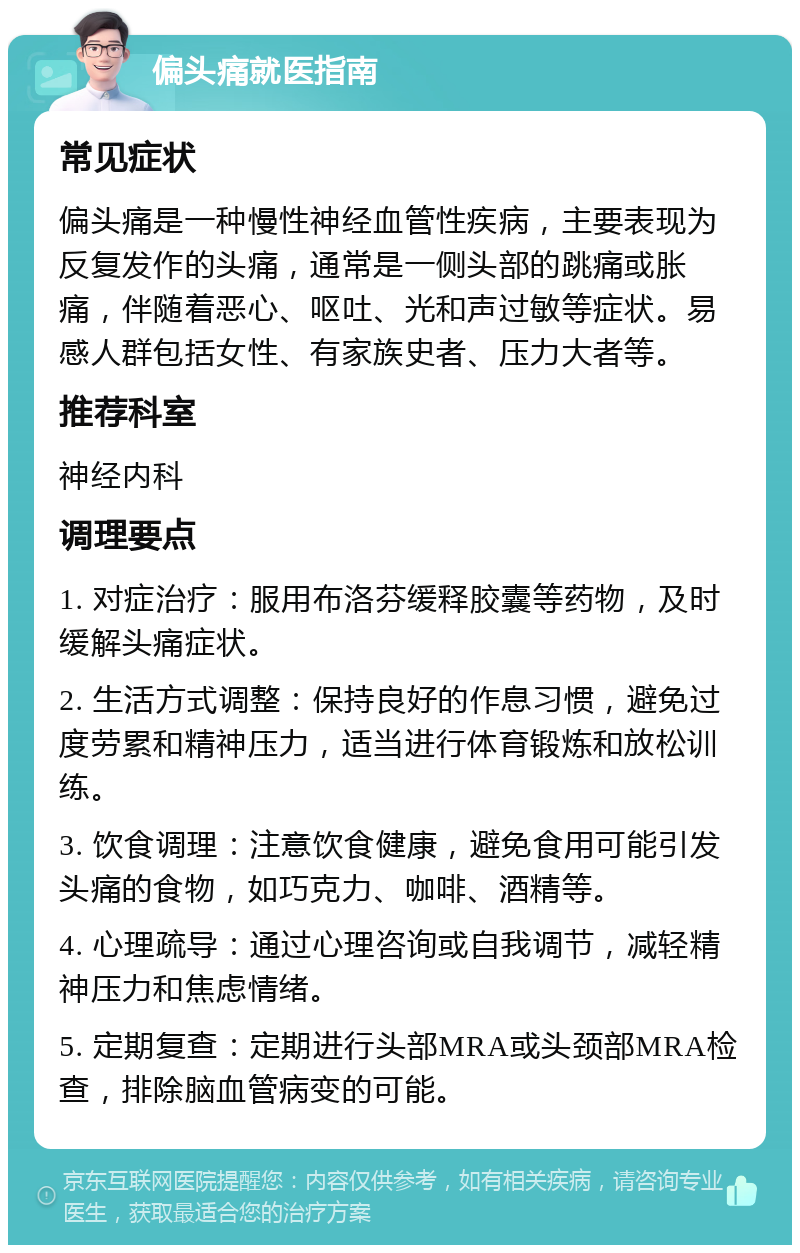 偏头痛就医指南 常见症状 偏头痛是一种慢性神经血管性疾病，主要表现为反复发作的头痛，通常是一侧头部的跳痛或胀痛，伴随着恶心、呕吐、光和声过敏等症状。易感人群包括女性、有家族史者、压力大者等。 推荐科室 神经内科 调理要点 1. 对症治疗：服用布洛芬缓释胶囊等药物，及时缓解头痛症状。 2. 生活方式调整：保持良好的作息习惯，避免过度劳累和精神压力，适当进行体育锻炼和放松训练。 3. 饮食调理：注意饮食健康，避免食用可能引发头痛的食物，如巧克力、咖啡、酒精等。 4. 心理疏导：通过心理咨询或自我调节，减轻精神压力和焦虑情绪。 5. 定期复查：定期进行头部MRA或头颈部MRA检查，排除脑血管病变的可能。