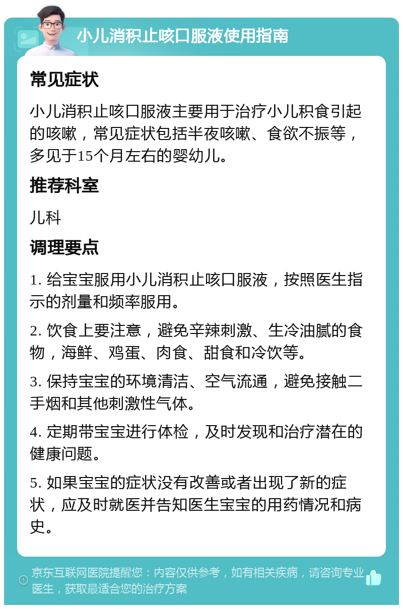 小儿消积止咳口服液使用指南 常见症状 小儿消积止咳口服液主要用于治疗小儿积食引起的咳嗽，常见症状包括半夜咳嗽、食欲不振等，多见于15个月左右的婴幼儿。 推荐科室 儿科 调理要点 1. 给宝宝服用小儿消积止咳口服液，按照医生指示的剂量和频率服用。 2. 饮食上要注意，避免辛辣刺激、生冷油腻的食物，海鲜、鸡蛋、肉食、甜食和冷饮等。 3. 保持宝宝的环境清洁、空气流通，避免接触二手烟和其他刺激性气体。 4. 定期带宝宝进行体检，及时发现和治疗潜在的健康问题。 5. 如果宝宝的症状没有改善或者出现了新的症状，应及时就医并告知医生宝宝的用药情况和病史。