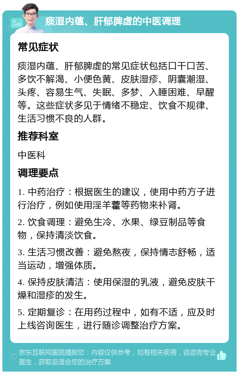 痰湿内蕴、肝郁脾虚的中医调理 常见症状 痰湿内蕴、肝郁脾虚的常见症状包括口干口苦、多饮不解渴、小便色黄、皮肤湿疹、阴囊潮湿、头疼、容易生气、失眠、多梦、入睡困难、早醒等。这些症状多见于情绪不稳定、饮食不规律、生活习惯不良的人群。 推荐科室 中医科 调理要点 1. 中药治疗：根据医生的建议，使用中药方子进行治疗，例如使用淫羊藿等药物来补肾。 2. 饮食调理：避免生冷、水果、绿豆制品等食物，保持清淡饮食。 3. 生活习惯改善：避免熬夜，保持情志舒畅，适当运动，增强体质。 4. 保持皮肤清洁：使用保湿的乳液，避免皮肤干燥和湿疹的发生。 5. 定期复诊：在用药过程中，如有不适，应及时上线咨询医生，进行随诊调整治疗方案。