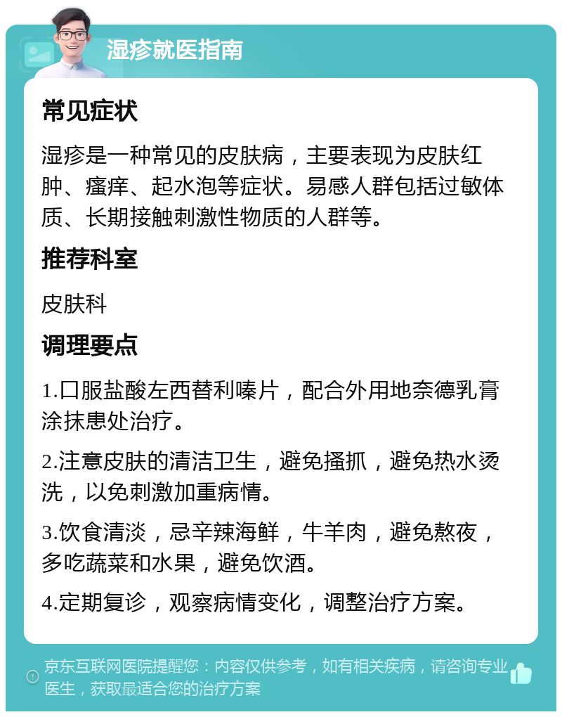 湿疹就医指南 常见症状 湿疹是一种常见的皮肤病，主要表现为皮肤红肿、瘙痒、起水泡等症状。易感人群包括过敏体质、长期接触刺激性物质的人群等。 推荐科室 皮肤科 调理要点 1.口服盐酸左西替利嗪片，配合外用地奈德乳膏涂抹患处治疗。 2.注意皮肤的清洁卫生，避免搔抓，避免热水烫洗，以免刺激加重病情。 3.饮食清淡，忌辛辣海鲜，牛羊肉，避免熬夜，多吃蔬菜和水果，避免饮酒。 4.定期复诊，观察病情变化，调整治疗方案。