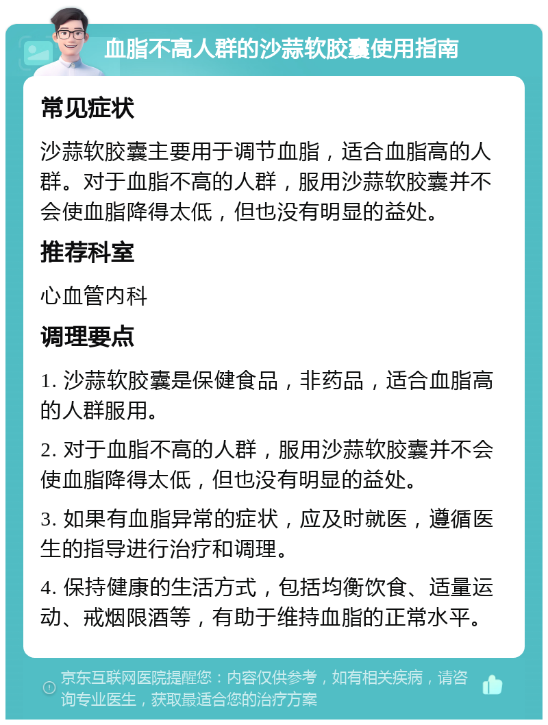 血脂不高人群的沙蒜软胶囊使用指南 常见症状 沙蒜软胶囊主要用于调节血脂，适合血脂高的人群。对于血脂不高的人群，服用沙蒜软胶囊并不会使血脂降得太低，但也没有明显的益处。 推荐科室 心血管内科 调理要点 1. 沙蒜软胶囊是保健食品，非药品，适合血脂高的人群服用。 2. 对于血脂不高的人群，服用沙蒜软胶囊并不会使血脂降得太低，但也没有明显的益处。 3. 如果有血脂异常的症状，应及时就医，遵循医生的指导进行治疗和调理。 4. 保持健康的生活方式，包括均衡饮食、适量运动、戒烟限酒等，有助于维持血脂的正常水平。