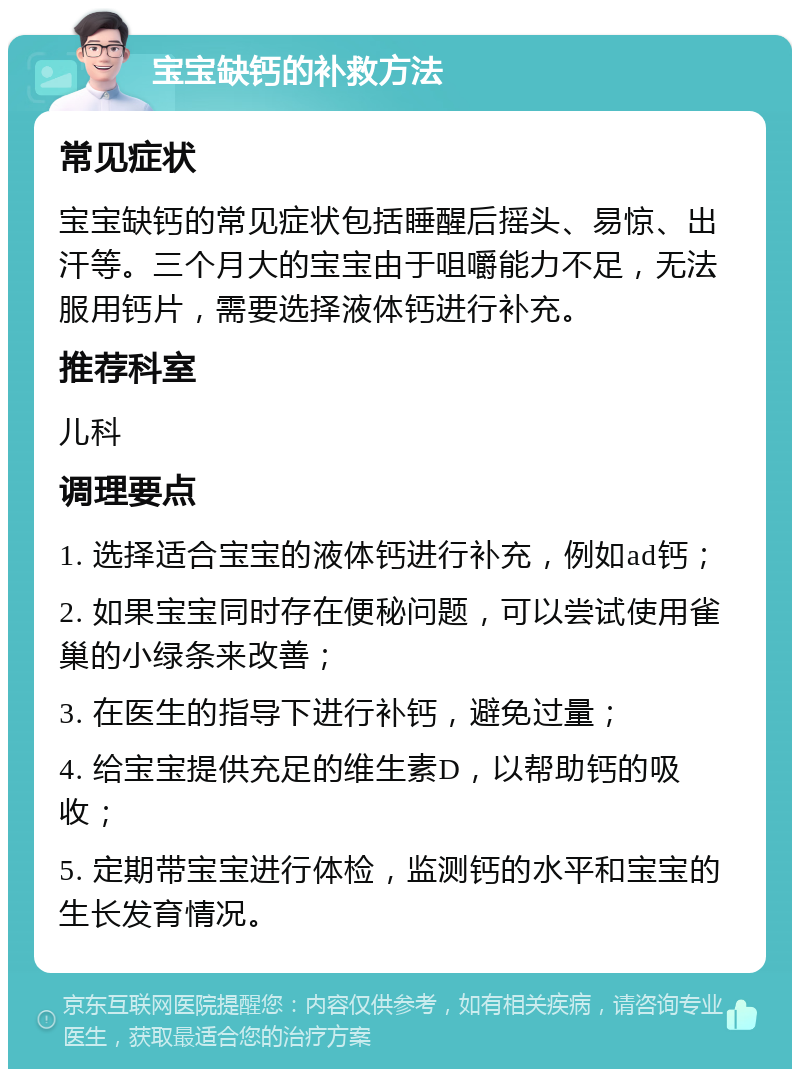 宝宝缺钙的补救方法 常见症状 宝宝缺钙的常见症状包括睡醒后摇头、易惊、出汗等。三个月大的宝宝由于咀嚼能力不足，无法服用钙片，需要选择液体钙进行补充。 推荐科室 儿科 调理要点 1. 选择适合宝宝的液体钙进行补充，例如ad钙； 2. 如果宝宝同时存在便秘问题，可以尝试使用雀巢的小绿条来改善； 3. 在医生的指导下进行补钙，避免过量； 4. 给宝宝提供充足的维生素D，以帮助钙的吸收； 5. 定期带宝宝进行体检，监测钙的水平和宝宝的生长发育情况。