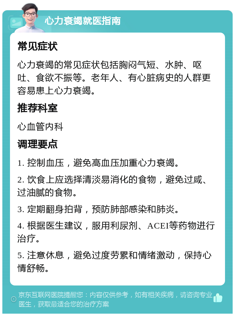 心力衰竭就医指南 常见症状 心力衰竭的常见症状包括胸闷气短、水肿、呕吐、食欲不振等。老年人、有心脏病史的人群更容易患上心力衰竭。 推荐科室 心血管内科 调理要点 1. 控制血压，避免高血压加重心力衰竭。 2. 饮食上应选择清淡易消化的食物，避免过咸、过油腻的食物。 3. 定期翻身拍背，预防肺部感染和肺炎。 4. 根据医生建议，服用利尿剂、ACEI等药物进行治疗。 5. 注意休息，避免过度劳累和情绪激动，保持心情舒畅。