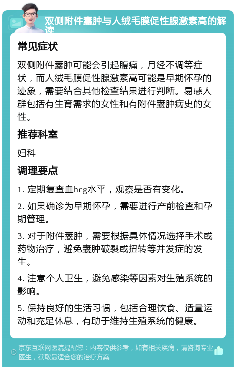 双侧附件囊肿与人绒毛膜促性腺激素高的解读 常见症状 双侧附件囊肿可能会引起腹痛，月经不调等症状，而人绒毛膜促性腺激素高可能是早期怀孕的迹象，需要结合其他检查结果进行判断。易感人群包括有生育需求的女性和有附件囊肿病史的女性。 推荐科室 妇科 调理要点 1. 定期复查血hcg水平，观察是否有变化。 2. 如果确诊为早期怀孕，需要进行产前检查和孕期管理。 3. 对于附件囊肿，需要根据具体情况选择手术或药物治疗，避免囊肿破裂或扭转等并发症的发生。 4. 注意个人卫生，避免感染等因素对生殖系统的影响。 5. 保持良好的生活习惯，包括合理饮食、适量运动和充足休息，有助于维持生殖系统的健康。