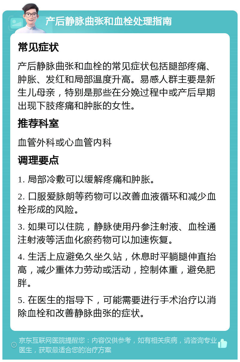 产后静脉曲张和血栓处理指南 常见症状 产后静脉曲张和血栓的常见症状包括腿部疼痛、肿胀、发红和局部温度升高。易感人群主要是新生儿母亲，特别是那些在分娩过程中或产后早期出现下肢疼痛和肿胀的女性。 推荐科室 血管外科或心血管内科 调理要点 1. 局部冷敷可以缓解疼痛和肿胀。 2. 口服爱脉朗等药物可以改善血液循环和减少血栓形成的风险。 3. 如果可以住院，静脉使用丹参注射液、血栓通注射液等活血化瘀药物可以加速恢复。 4. 生活上应避免久坐久站，休息时平躺腿伸直抬高，减少重体力劳动或活动，控制体重，避免肥胖。 5. 在医生的指导下，可能需要进行手术治疗以消除血栓和改善静脉曲张的症状。