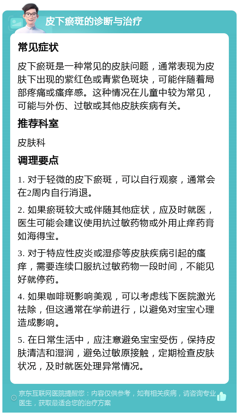 皮下瘀斑的诊断与治疗 常见症状 皮下瘀斑是一种常见的皮肤问题，通常表现为皮肤下出现的紫红色或青紫色斑块，可能伴随着局部疼痛或瘙痒感。这种情况在儿童中较为常见，可能与外伤、过敏或其他皮肤疾病有关。 推荐科室 皮肤科 调理要点 1. 对于轻微的皮下瘀斑，可以自行观察，通常会在2周内自行消退。 2. 如果瘀斑较大或伴随其他症状，应及时就医，医生可能会建议使用抗过敏药物或外用止痒药膏如海得宝。 3. 对于特应性皮炎或湿疹等皮肤疾病引起的瘙痒，需要连续口服抗过敏药物一段时间，不能见好就停药。 4. 如果咖啡斑影响美观，可以考虑线下医院激光祛除，但这通常在学前进行，以避免对宝宝心理造成影响。 5. 在日常生活中，应注意避免宝宝受伤，保持皮肤清洁和湿润，避免过敏原接触，定期检查皮肤状况，及时就医处理异常情况。