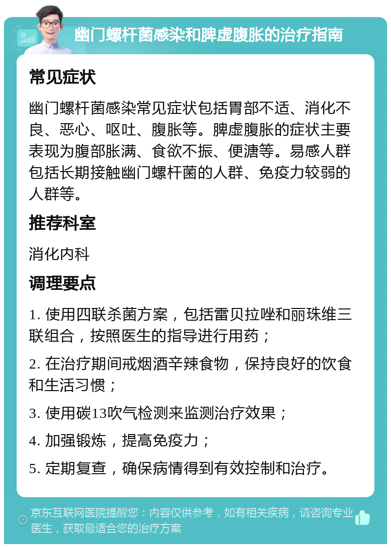 幽门螺杆菌感染和脾虚腹胀的治疗指南 常见症状 幽门螺杆菌感染常见症状包括胃部不适、消化不良、恶心、呕吐、腹胀等。脾虚腹胀的症状主要表现为腹部胀满、食欲不振、便溏等。易感人群包括长期接触幽门螺杆菌的人群、免疫力较弱的人群等。 推荐科室 消化内科 调理要点 1. 使用四联杀菌方案，包括雷贝拉唑和丽珠维三联组合，按照医生的指导进行用药； 2. 在治疗期间戒烟酒辛辣食物，保持良好的饮食和生活习惯； 3. 使用碳13吹气检测来监测治疗效果； 4. 加强锻炼，提高免疫力； 5. 定期复查，确保病情得到有效控制和治疗。