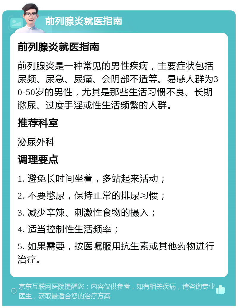 前列腺炎就医指南 前列腺炎就医指南 前列腺炎是一种常见的男性疾病，主要症状包括尿频、尿急、尿痛、会阴部不适等。易感人群为30-50岁的男性，尤其是那些生活习惯不良、长期憋尿、过度手淫或性生活频繁的人群。 推荐科室 泌尿外科 调理要点 1. 避免长时间坐着，多站起来活动； 2. 不要憋尿，保持正常的排尿习惯； 3. 减少辛辣、刺激性食物的摄入； 4. 适当控制性生活频率； 5. 如果需要，按医嘱服用抗生素或其他药物进行治疗。