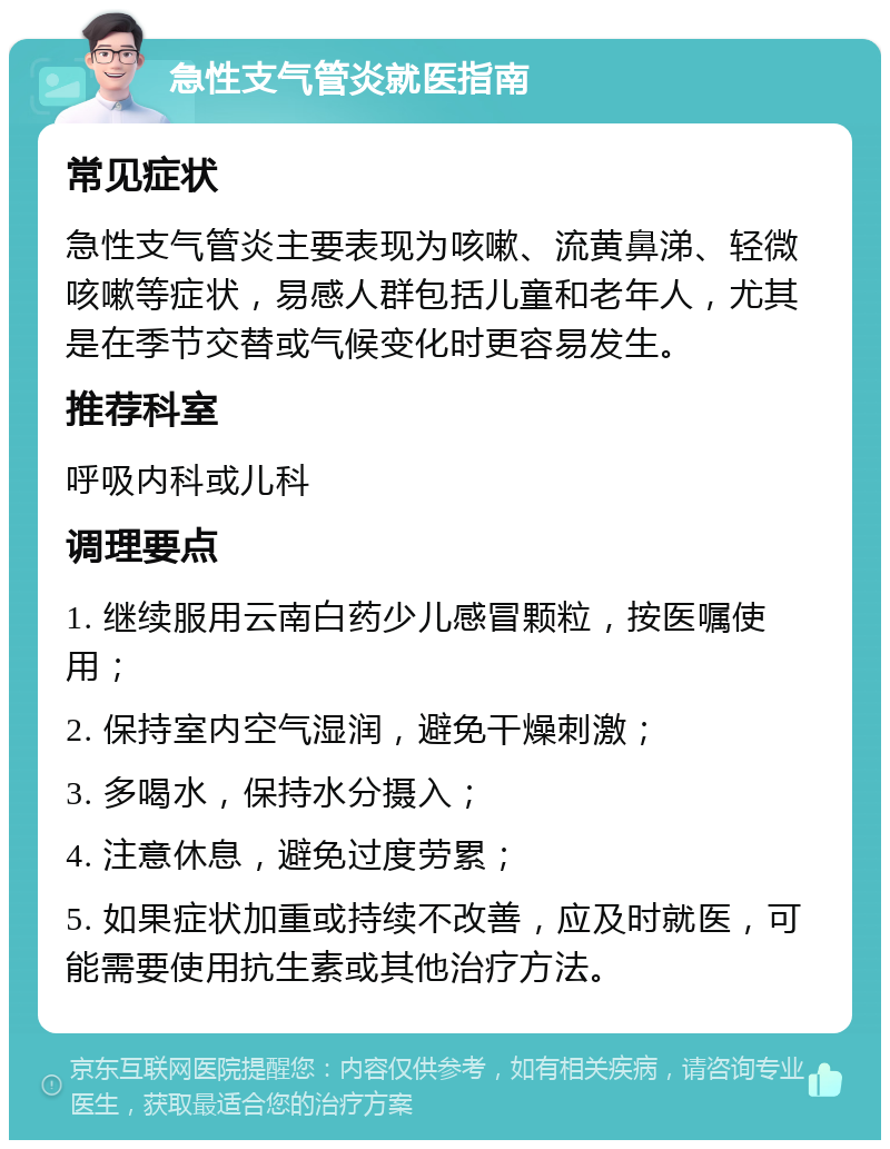 急性支气管炎就医指南 常见症状 急性支气管炎主要表现为咳嗽、流黄鼻涕、轻微咳嗽等症状，易感人群包括儿童和老年人，尤其是在季节交替或气候变化时更容易发生。 推荐科室 呼吸内科或儿科 调理要点 1. 继续服用云南白药少儿感冒颗粒，按医嘱使用； 2. 保持室内空气湿润，避免干燥刺激； 3. 多喝水，保持水分摄入； 4. 注意休息，避免过度劳累； 5. 如果症状加重或持续不改善，应及时就医，可能需要使用抗生素或其他治疗方法。