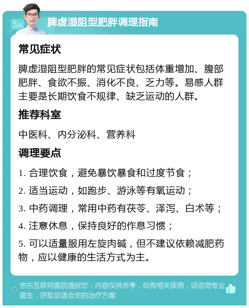 脾虚湿阻型肥胖调理指南 常见症状 脾虚湿阻型肥胖的常见症状包括体重增加、腹部肥胖、食欲不振、消化不良、乏力等。易感人群主要是长期饮食不规律、缺乏运动的人群。 推荐科室 中医科、内分泌科、营养科 调理要点 1. 合理饮食，避免暴饮暴食和过度节食； 2. 适当运动，如跑步、游泳等有氧运动； 3. 中药调理，常用中药有茯苓、泽泻、白术等； 4. 注意休息，保持良好的作息习惯； 5. 可以适量服用左旋肉碱，但不建议依赖减肥药物，应以健康的生活方式为主。