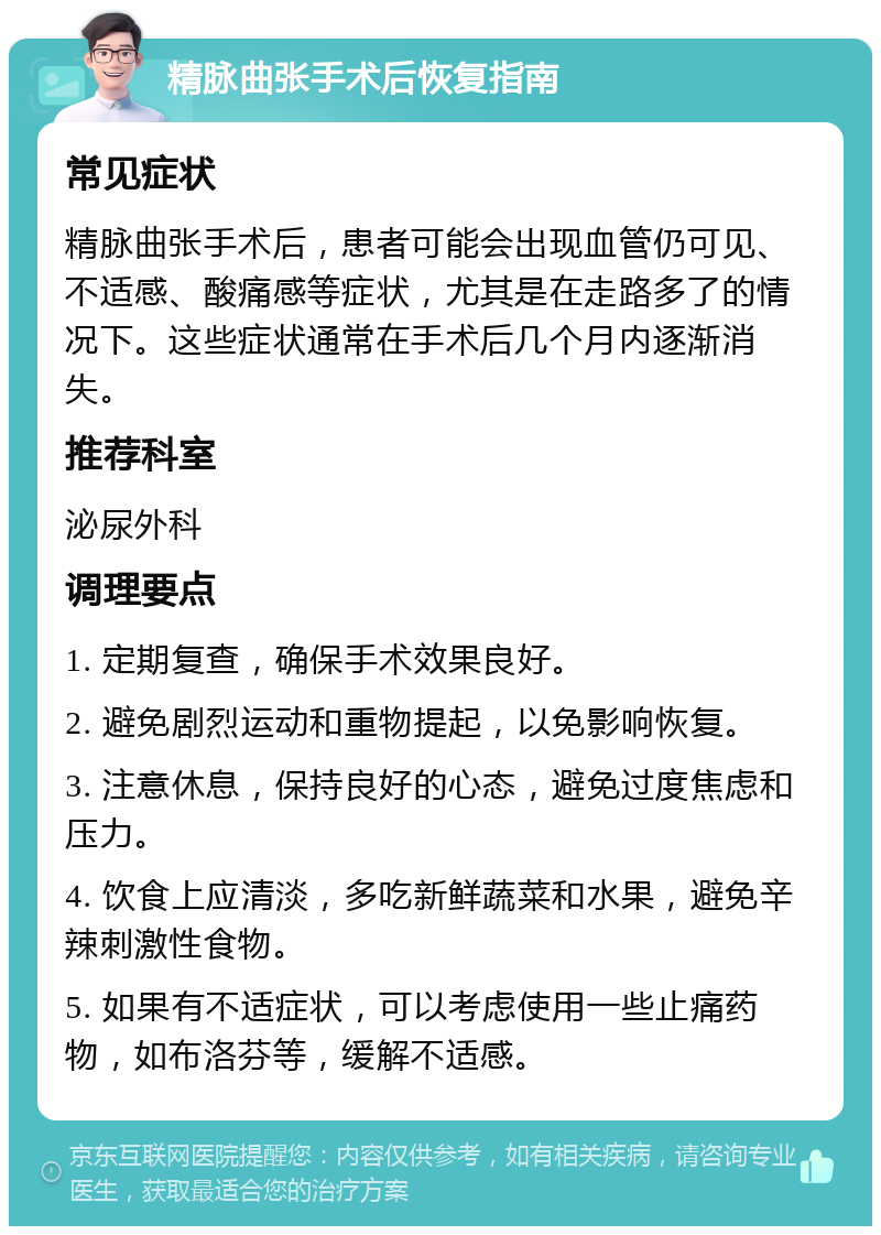 精脉曲张手术后恢复指南 常见症状 精脉曲张手术后，患者可能会出现血管仍可见、不适感、酸痛感等症状，尤其是在走路多了的情况下。这些症状通常在手术后几个月内逐渐消失。 推荐科室 泌尿外科 调理要点 1. 定期复查，确保手术效果良好。 2. 避免剧烈运动和重物提起，以免影响恢复。 3. 注意休息，保持良好的心态，避免过度焦虑和压力。 4. 饮食上应清淡，多吃新鲜蔬菜和水果，避免辛辣刺激性食物。 5. 如果有不适症状，可以考虑使用一些止痛药物，如布洛芬等，缓解不适感。