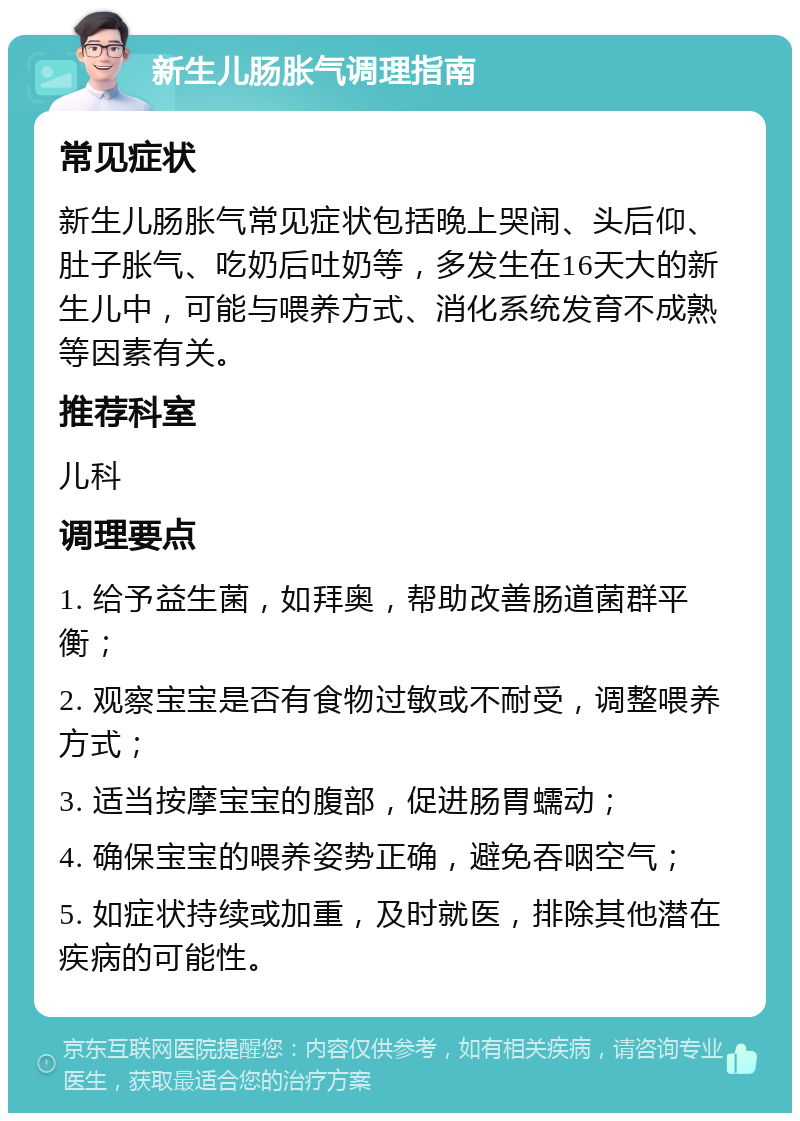 新生儿肠胀气调理指南 常见症状 新生儿肠胀气常见症状包括晚上哭闹、头后仰、肚子胀气、吃奶后吐奶等，多发生在16天大的新生儿中，可能与喂养方式、消化系统发育不成熟等因素有关。 推荐科室 儿科 调理要点 1. 给予益生菌，如拜奥，帮助改善肠道菌群平衡； 2. 观察宝宝是否有食物过敏或不耐受，调整喂养方式； 3. 适当按摩宝宝的腹部，促进肠胃蠕动； 4. 确保宝宝的喂养姿势正确，避免吞咽空气； 5. 如症状持续或加重，及时就医，排除其他潜在疾病的可能性。