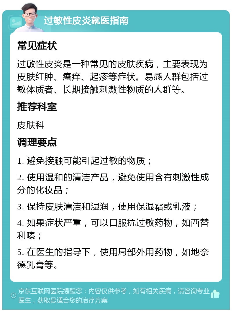 过敏性皮炎就医指南 常见症状 过敏性皮炎是一种常见的皮肤疾病，主要表现为皮肤红肿、瘙痒、起疹等症状。易感人群包括过敏体质者、长期接触刺激性物质的人群等。 推荐科室 皮肤科 调理要点 1. 避免接触可能引起过敏的物质； 2. 使用温和的清洁产品，避免使用含有刺激性成分的化妆品； 3. 保持皮肤清洁和湿润，使用保湿霜或乳液； 4. 如果症状严重，可以口服抗过敏药物，如西替利嗪； 5. 在医生的指导下，使用局部外用药物，如地奈德乳膏等。