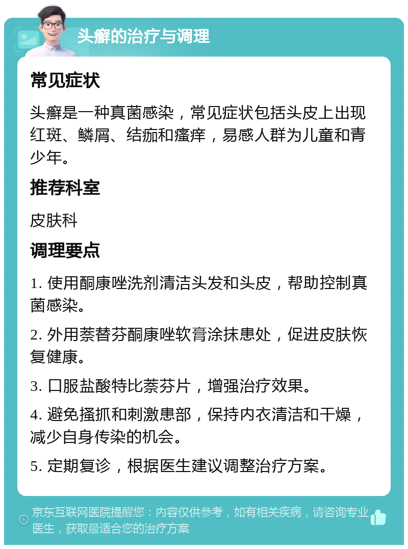 头癣的治疗与调理 常见症状 头癣是一种真菌感染，常见症状包括头皮上出现红斑、鳞屑、结痂和瘙痒，易感人群为儿童和青少年。 推荐科室 皮肤科 调理要点 1. 使用酮康唑洗剂清洁头发和头皮，帮助控制真菌感染。 2. 外用萘替芬酮康唑软膏涂抹患处，促进皮肤恢复健康。 3. 口服盐酸特比萘芬片，增强治疗效果。 4. 避免搔抓和刺激患部，保持内衣清洁和干燥，减少自身传染的机会。 5. 定期复诊，根据医生建议调整治疗方案。