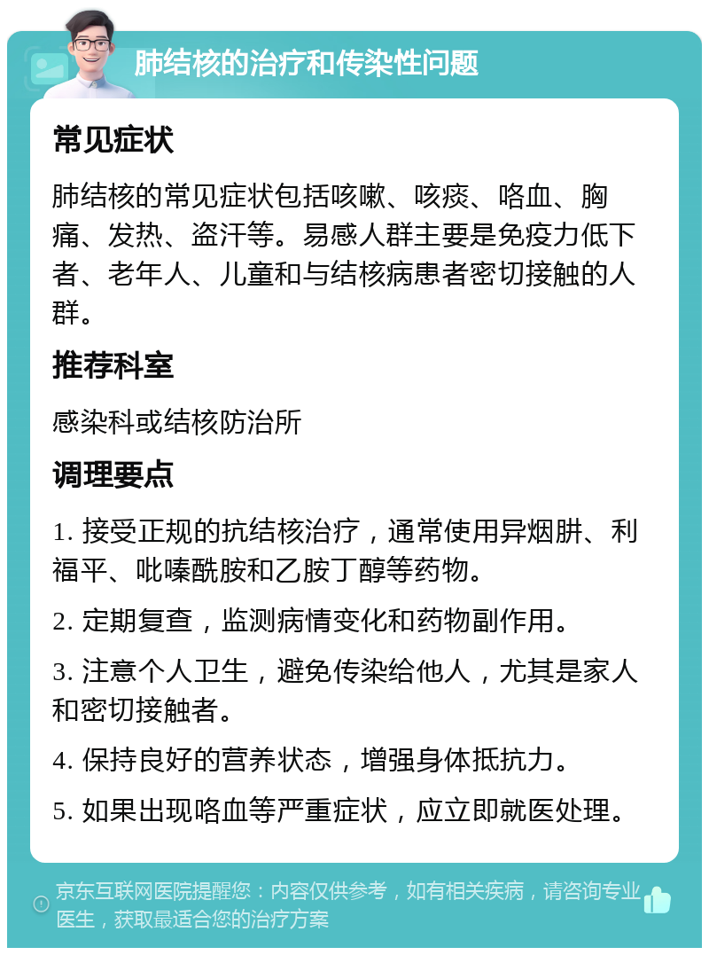 肺结核的治疗和传染性问题 常见症状 肺结核的常见症状包括咳嗽、咳痰、咯血、胸痛、发热、盗汗等。易感人群主要是免疫力低下者、老年人、儿童和与结核病患者密切接触的人群。 推荐科室 感染科或结核防治所 调理要点 1. 接受正规的抗结核治疗，通常使用异烟肼、利福平、吡嗪酰胺和乙胺丁醇等药物。 2. 定期复查，监测病情变化和药物副作用。 3. 注意个人卫生，避免传染给他人，尤其是家人和密切接触者。 4. 保持良好的营养状态，增强身体抵抗力。 5. 如果出现咯血等严重症状，应立即就医处理。