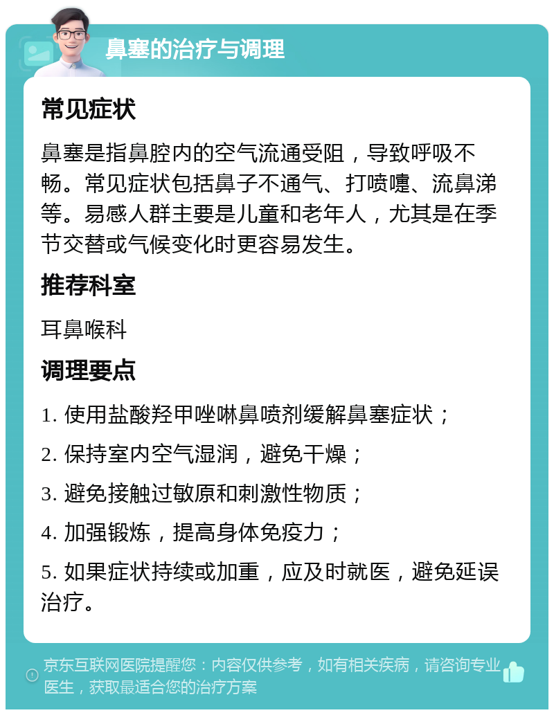 鼻塞的治疗与调理 常见症状 鼻塞是指鼻腔内的空气流通受阻，导致呼吸不畅。常见症状包括鼻子不通气、打喷嚏、流鼻涕等。易感人群主要是儿童和老年人，尤其是在季节交替或气候变化时更容易发生。 推荐科室 耳鼻喉科 调理要点 1. 使用盐酸羟甲唑啉鼻喷剂缓解鼻塞症状； 2. 保持室内空气湿润，避免干燥； 3. 避免接触过敏原和刺激性物质； 4. 加强锻炼，提高身体免疫力； 5. 如果症状持续或加重，应及时就医，避免延误治疗。