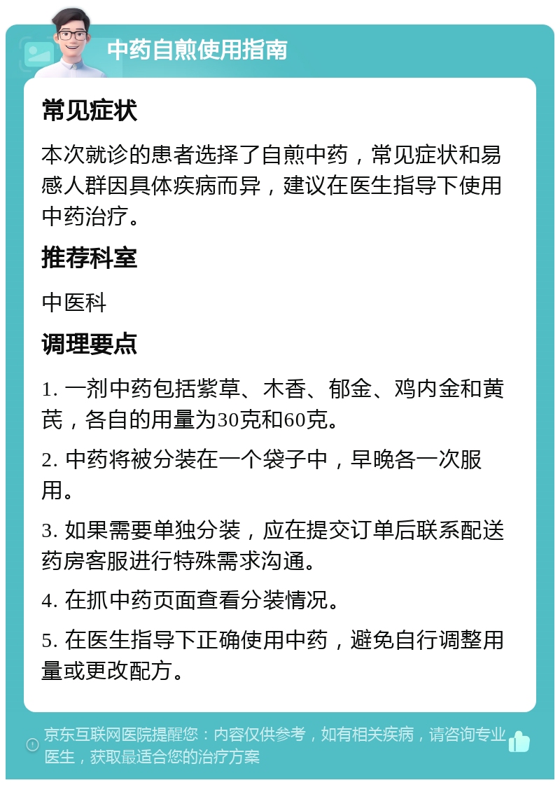 中药自煎使用指南 常见症状 本次就诊的患者选择了自煎中药，常见症状和易感人群因具体疾病而异，建议在医生指导下使用中药治疗。 推荐科室 中医科 调理要点 1. 一剂中药包括紫草、木香、郁金、鸡内金和黄芪，各自的用量为30克和60克。 2. 中药将被分装在一个袋子中，早晚各一次服用。 3. 如果需要单独分装，应在提交订单后联系配送药房客服进行特殊需求沟通。 4. 在抓中药页面查看分装情况。 5. 在医生指导下正确使用中药，避免自行调整用量或更改配方。