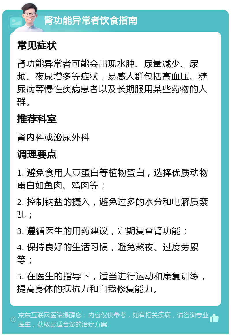 肾功能异常者饮食指南 常见症状 肾功能异常者可能会出现水肿、尿量减少、尿频、夜尿增多等症状，易感人群包括高血压、糖尿病等慢性疾病患者以及长期服用某些药物的人群。 推荐科室 肾内科或泌尿外科 调理要点 1. 避免食用大豆蛋白等植物蛋白，选择优质动物蛋白如鱼肉、鸡肉等； 2. 控制钠盐的摄入，避免过多的水分和电解质紊乱； 3. 遵循医生的用药建议，定期复查肾功能； 4. 保持良好的生活习惯，避免熬夜、过度劳累等； 5. 在医生的指导下，适当进行运动和康复训练，提高身体的抵抗力和自我修复能力。