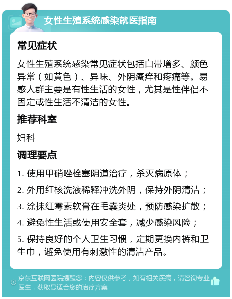 女性生殖系统感染就医指南 常见症状 女性生殖系统感染常见症状包括白带增多、颜色异常（如黄色）、异味、外阴瘙痒和疼痛等。易感人群主要是有性生活的女性，尤其是性伴侣不固定或性生活不清洁的女性。 推荐科室 妇科 调理要点 1. 使用甲硝唑栓塞阴道治疗，杀灭病原体； 2. 外用红核洗液稀释冲洗外阴，保持外阴清洁； 3. 涂抹红霉素软膏在毛囊炎处，预防感染扩散； 4. 避免性生活或使用安全套，减少感染风险； 5. 保持良好的个人卫生习惯，定期更换内裤和卫生巾，避免使用有刺激性的清洁产品。