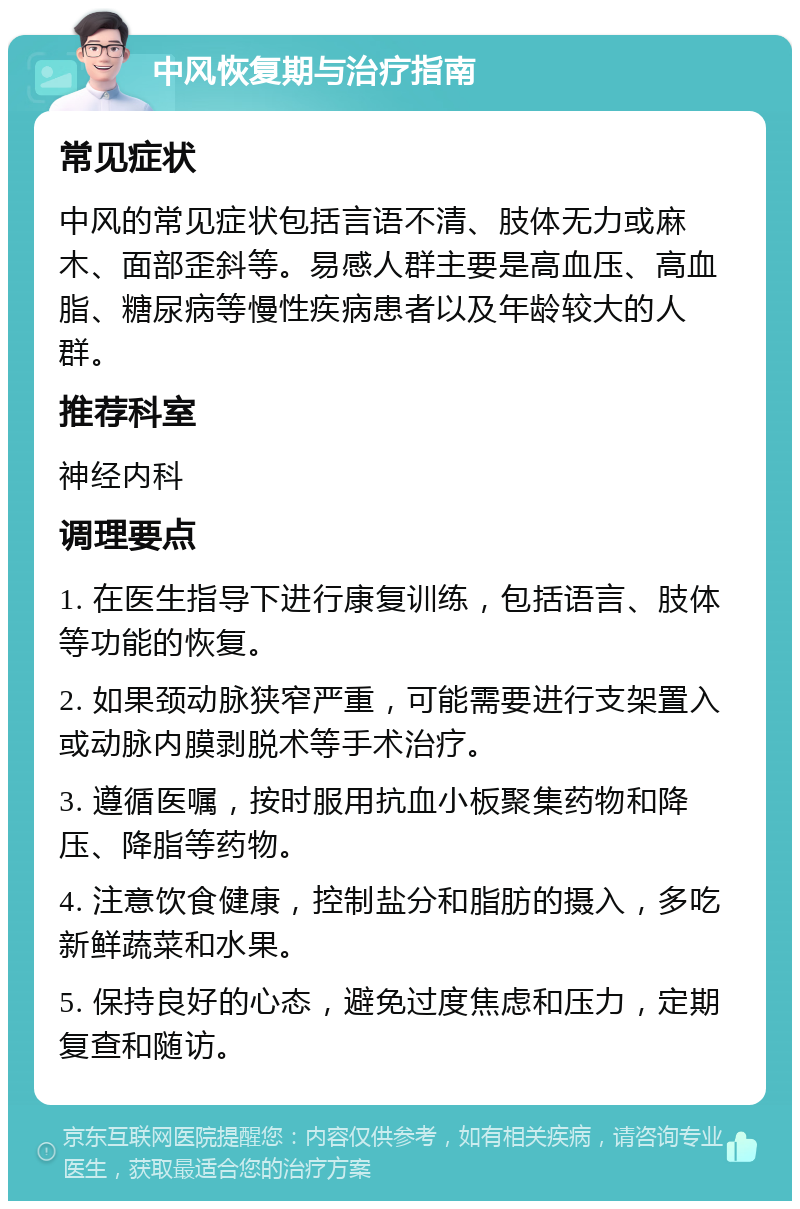 中风恢复期与治疗指南 常见症状 中风的常见症状包括言语不清、肢体无力或麻木、面部歪斜等。易感人群主要是高血压、高血脂、糖尿病等慢性疾病患者以及年龄较大的人群。 推荐科室 神经内科 调理要点 1. 在医生指导下进行康复训练，包括语言、肢体等功能的恢复。 2. 如果颈动脉狭窄严重，可能需要进行支架置入或动脉内膜剥脱术等手术治疗。 3. 遵循医嘱，按时服用抗血小板聚集药物和降压、降脂等药物。 4. 注意饮食健康，控制盐分和脂肪的摄入，多吃新鲜蔬菜和水果。 5. 保持良好的心态，避免过度焦虑和压力，定期复查和随访。