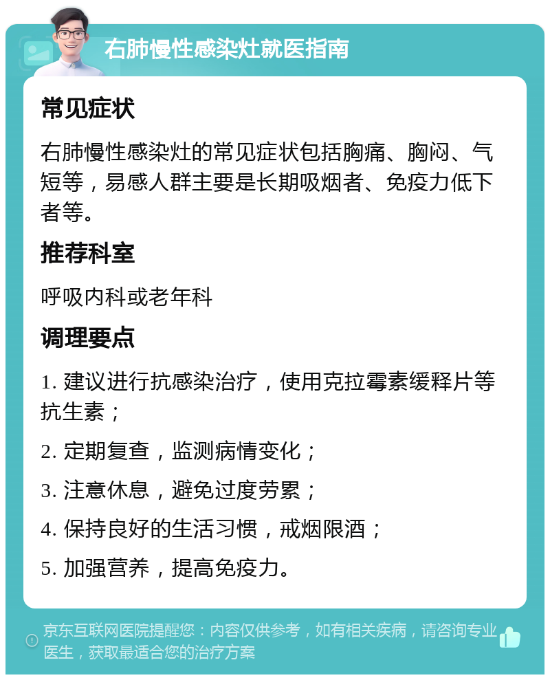 右肺慢性感染灶就医指南 常见症状 右肺慢性感染灶的常见症状包括胸痛、胸闷、气短等，易感人群主要是长期吸烟者、免疫力低下者等。 推荐科室 呼吸内科或老年科 调理要点 1. 建议进行抗感染治疗，使用克拉霉素缓释片等抗生素； 2. 定期复查，监测病情变化； 3. 注意休息，避免过度劳累； 4. 保持良好的生活习惯，戒烟限酒； 5. 加强营养，提高免疫力。