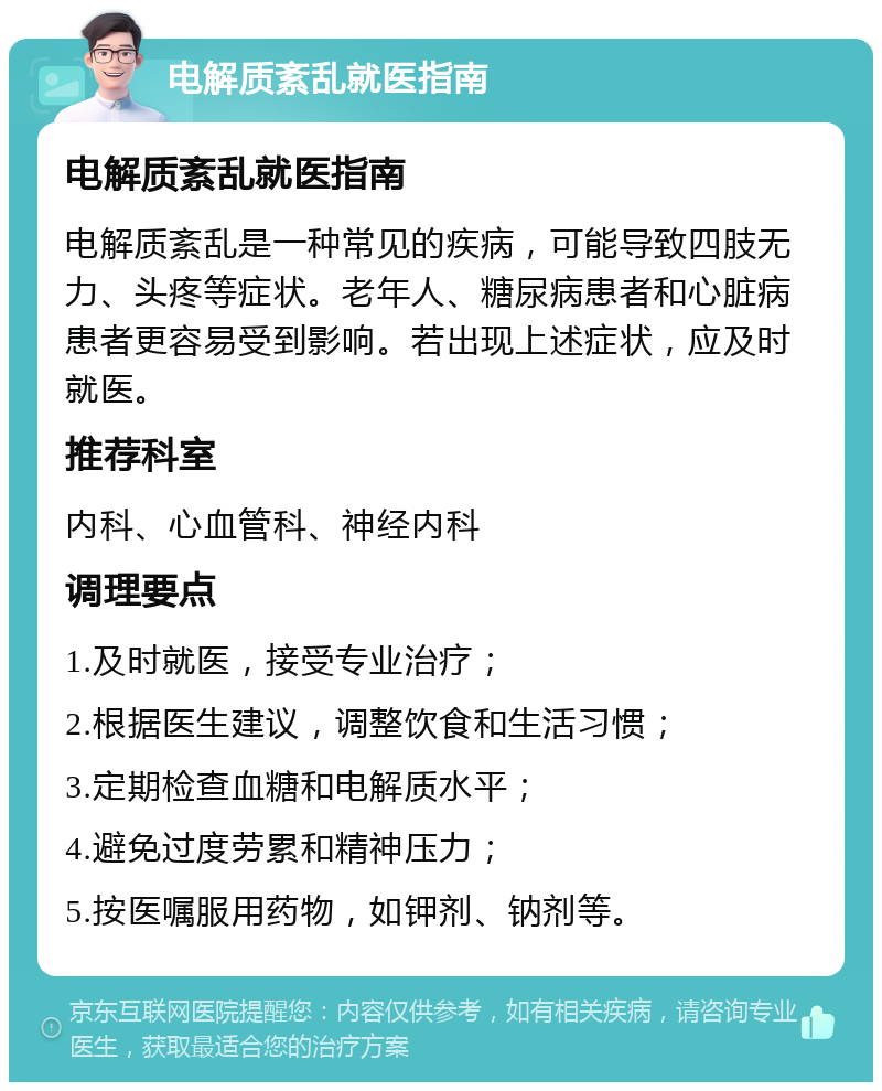 电解质紊乱就医指南 电解质紊乱就医指南 电解质紊乱是一种常见的疾病，可能导致四肢无力、头疼等症状。老年人、糖尿病患者和心脏病患者更容易受到影响。若出现上述症状，应及时就医。 推荐科室 内科、心血管科、神经内科 调理要点 1.及时就医，接受专业治疗； 2.根据医生建议，调整饮食和生活习惯； 3.定期检查血糖和电解质水平； 4.避免过度劳累和精神压力； 5.按医嘱服用药物，如钾剂、钠剂等。