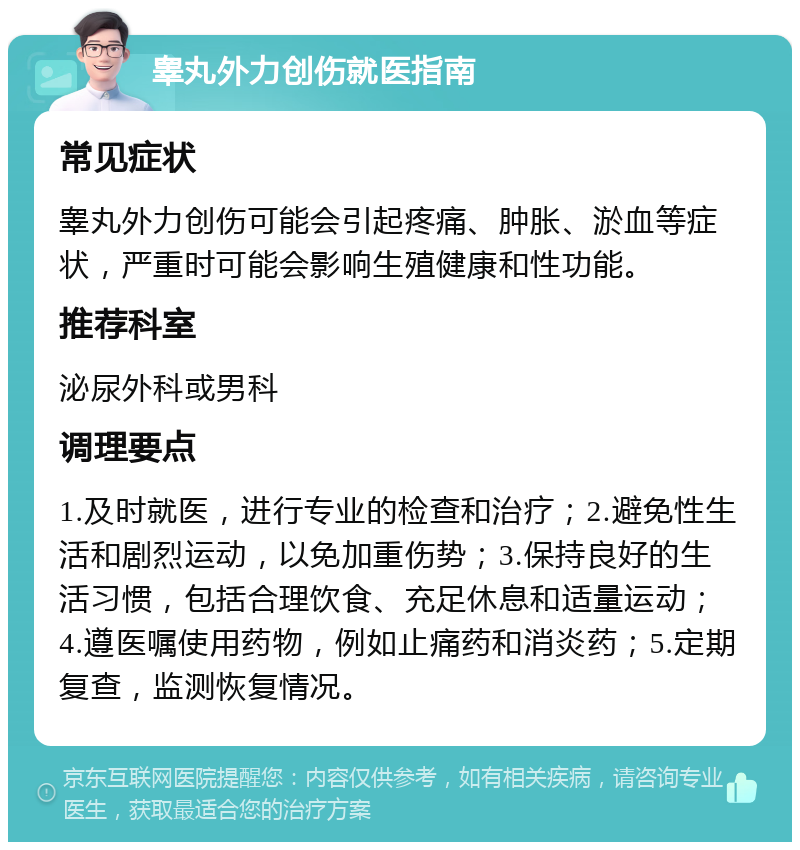 睾丸外力创伤就医指南 常见症状 睾丸外力创伤可能会引起疼痛、肿胀、淤血等症状，严重时可能会影响生殖健康和性功能。 推荐科室 泌尿外科或男科 调理要点 1.及时就医，进行专业的检查和治疗；2.避免性生活和剧烈运动，以免加重伤势；3.保持良好的生活习惯，包括合理饮食、充足休息和适量运动；4.遵医嘱使用药物，例如止痛药和消炎药；5.定期复查，监测恢复情况。