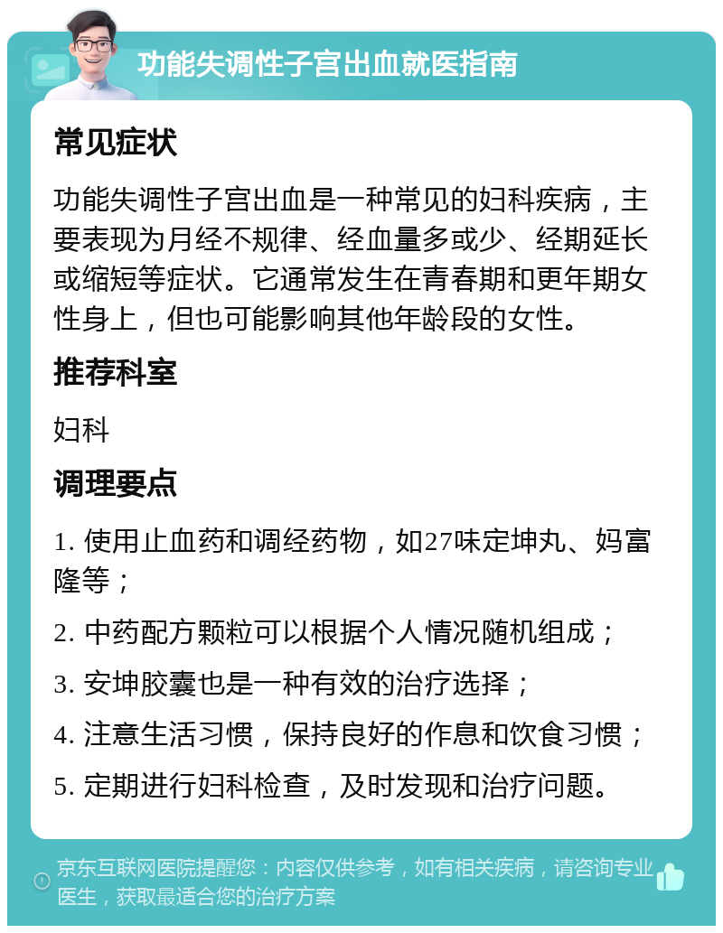 功能失调性子宫出血就医指南 常见症状 功能失调性子宫出血是一种常见的妇科疾病，主要表现为月经不规律、经血量多或少、经期延长或缩短等症状。它通常发生在青春期和更年期女性身上，但也可能影响其他年龄段的女性。 推荐科室 妇科 调理要点 1. 使用止血药和调经药物，如27味定坤丸、妈富隆等； 2. 中药配方颗粒可以根据个人情况随机组成； 3. 安坤胶囊也是一种有效的治疗选择； 4. 注意生活习惯，保持良好的作息和饮食习惯； 5. 定期进行妇科检查，及时发现和治疗问题。