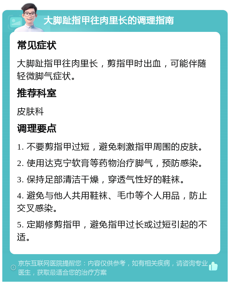 大脚趾指甲往肉里长的调理指南 常见症状 大脚趾指甲往肉里长，剪指甲时出血，可能伴随轻微脚气症状。 推荐科室 皮肤科 调理要点 1. 不要剪指甲过短，避免刺激指甲周围的皮肤。 2. 使用达克宁软膏等药物治疗脚气，预防感染。 3. 保持足部清洁干燥，穿透气性好的鞋袜。 4. 避免与他人共用鞋袜、毛巾等个人用品，防止交叉感染。 5. 定期修剪指甲，避免指甲过长或过短引起的不适。