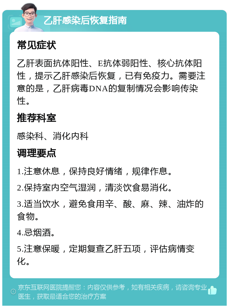 乙肝感染后恢复指南 常见症状 乙肝表面抗体阳性、E抗体弱阳性、核心抗体阳性，提示乙肝感染后恢复，已有免疫力。需要注意的是，乙肝病毒DNA的复制情况会影响传染性。 推荐科室 感染科、消化内科 调理要点 1.注意休息，保持良好情绪，规律作息。 2.保持室内空气湿润，清淡饮食易消化。 3.适当饮水，避免食用辛、酸、麻、辣、油炸的食物。 4.忌烟酒。 5.注意保暖，定期复查乙肝五项，评估病情变化。