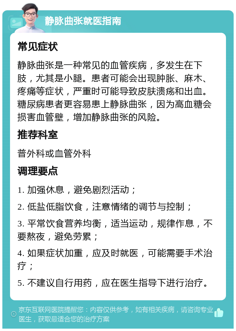 静脉曲张就医指南 常见症状 静脉曲张是一种常见的血管疾病，多发生在下肢，尤其是小腿。患者可能会出现肿胀、麻木、疼痛等症状，严重时可能导致皮肤溃疡和出血。糖尿病患者更容易患上静脉曲张，因为高血糖会损害血管壁，增加静脉曲张的风险。 推荐科室 普外科或血管外科 调理要点 1. 加强休息，避免剧烈活动； 2. 低盐低脂饮食，注意情绪的调节与控制； 3. 平常饮食营养均衡，适当运动，规律作息，不要熬夜，避免劳累； 4. 如果症状加重，应及时就医，可能需要手术治疗； 5. 不建议自行用药，应在医生指导下进行治疗。