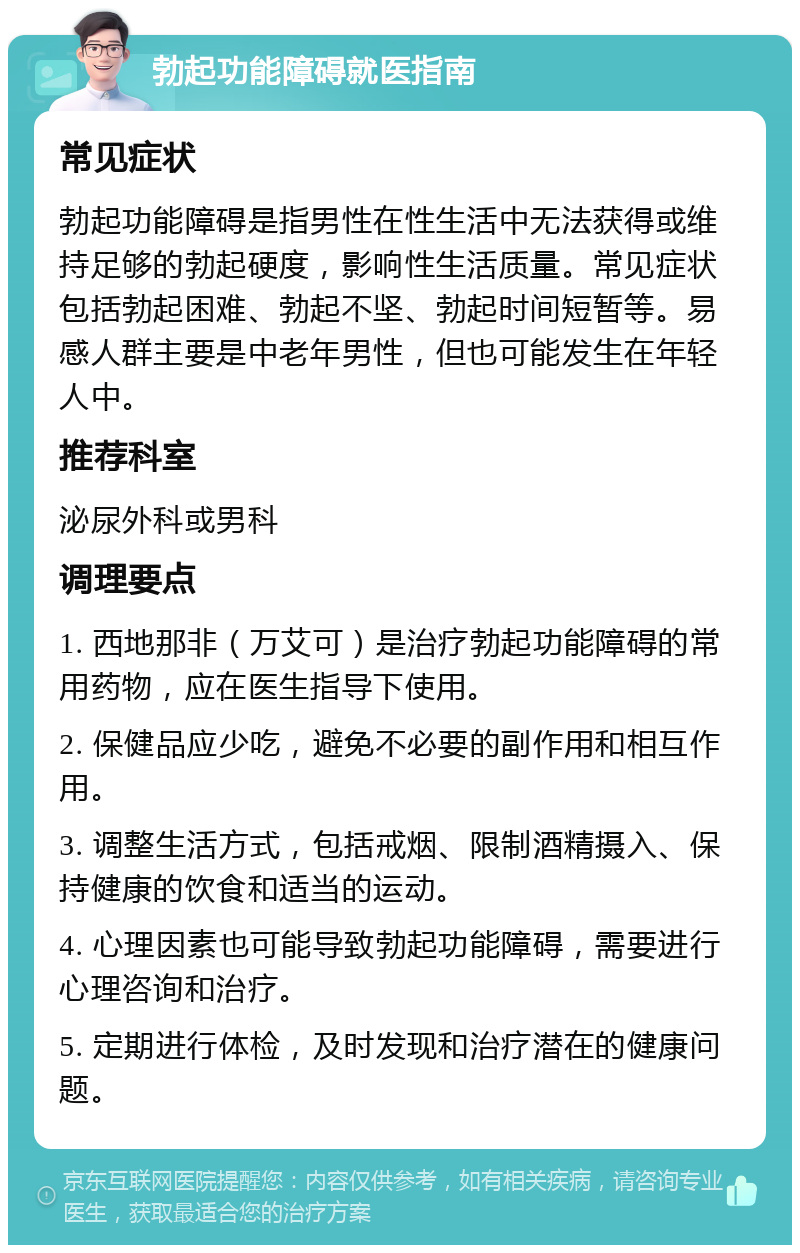 勃起功能障碍就医指南 常见症状 勃起功能障碍是指男性在性生活中无法获得或维持足够的勃起硬度，影响性生活质量。常见症状包括勃起困难、勃起不坚、勃起时间短暂等。易感人群主要是中老年男性，但也可能发生在年轻人中。 推荐科室 泌尿外科或男科 调理要点 1. 西地那非（万艾可）是治疗勃起功能障碍的常用药物，应在医生指导下使用。 2. 保健品应少吃，避免不必要的副作用和相互作用。 3. 调整生活方式，包括戒烟、限制酒精摄入、保持健康的饮食和适当的运动。 4. 心理因素也可能导致勃起功能障碍，需要进行心理咨询和治疗。 5. 定期进行体检，及时发现和治疗潜在的健康问题。