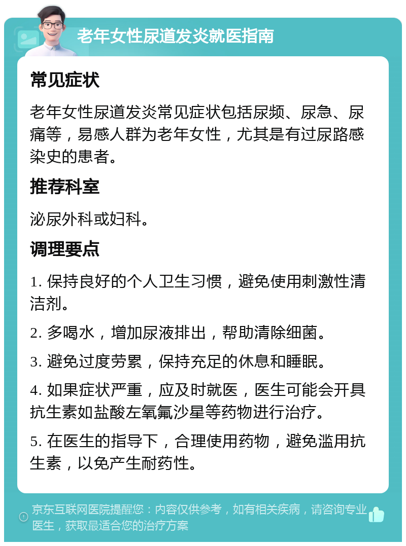 老年女性尿道发炎就医指南 常见症状 老年女性尿道发炎常见症状包括尿频、尿急、尿痛等，易感人群为老年女性，尤其是有过尿路感染史的患者。 推荐科室 泌尿外科或妇科。 调理要点 1. 保持良好的个人卫生习惯，避免使用刺激性清洁剂。 2. 多喝水，增加尿液排出，帮助清除细菌。 3. 避免过度劳累，保持充足的休息和睡眠。 4. 如果症状严重，应及时就医，医生可能会开具抗生素如盐酸左氧氟沙星等药物进行治疗。 5. 在医生的指导下，合理使用药物，避免滥用抗生素，以免产生耐药性。