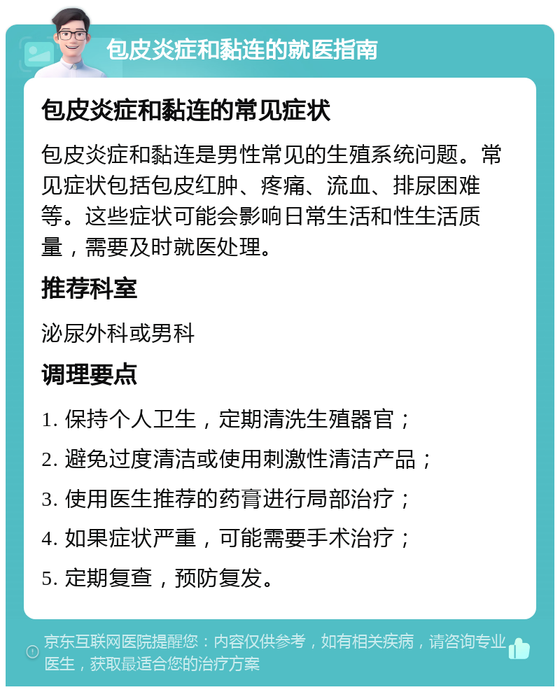 包皮炎症和黏连的就医指南 包皮炎症和黏连的常见症状 包皮炎症和黏连是男性常见的生殖系统问题。常见症状包括包皮红肿、疼痛、流血、排尿困难等。这些症状可能会影响日常生活和性生活质量，需要及时就医处理。 推荐科室 泌尿外科或男科 调理要点 1. 保持个人卫生，定期清洗生殖器官； 2. 避免过度清洁或使用刺激性清洁产品； 3. 使用医生推荐的药膏进行局部治疗； 4. 如果症状严重，可能需要手术治疗； 5. 定期复查，预防复发。