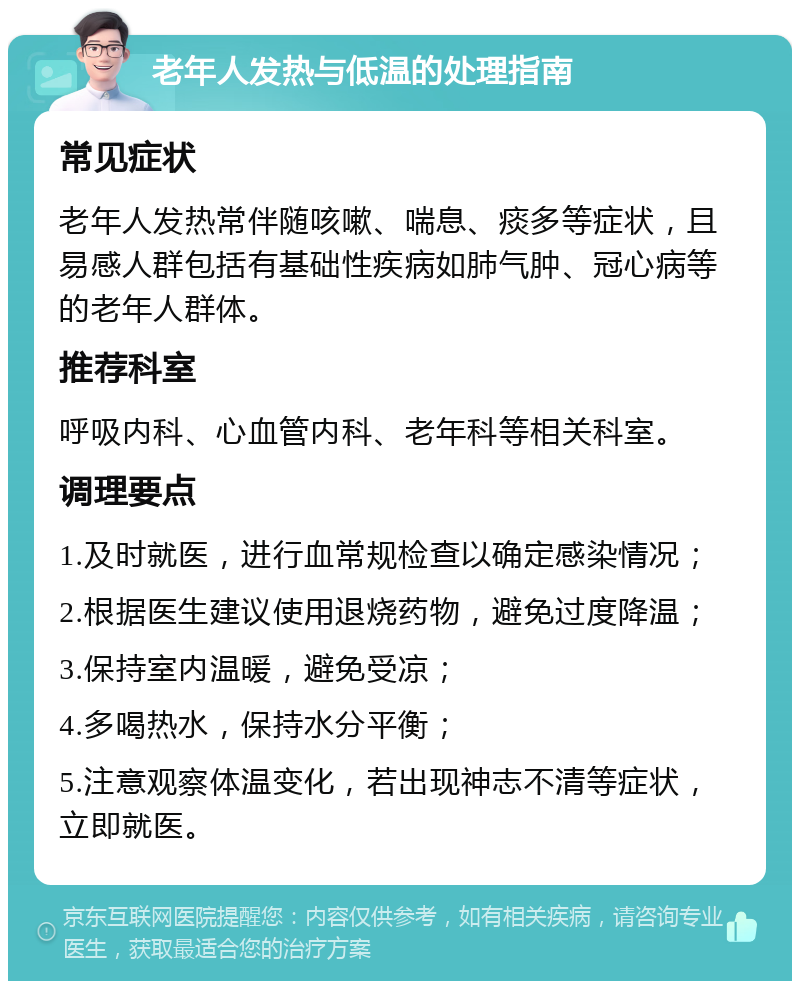 老年人发热与低温的处理指南 常见症状 老年人发热常伴随咳嗽、喘息、痰多等症状，且易感人群包括有基础性疾病如肺气肿、冠心病等的老年人群体。 推荐科室 呼吸内科、心血管内科、老年科等相关科室。 调理要点 1.及时就医，进行血常规检查以确定感染情况； 2.根据医生建议使用退烧药物，避免过度降温； 3.保持室内温暖，避免受凉； 4.多喝热水，保持水分平衡； 5.注意观察体温变化，若出现神志不清等症状，立即就医。