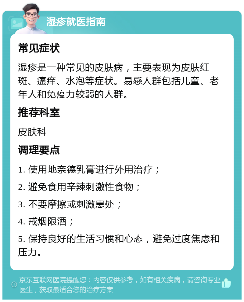 湿疹就医指南 常见症状 湿疹是一种常见的皮肤病，主要表现为皮肤红斑、瘙痒、水泡等症状。易感人群包括儿童、老年人和免疫力较弱的人群。 推荐科室 皮肤科 调理要点 1. 使用地奈德乳膏进行外用治疗； 2. 避免食用辛辣刺激性食物； 3. 不要摩擦或刺激患处； 4. 戒烟限酒； 5. 保持良好的生活习惯和心态，避免过度焦虑和压力。