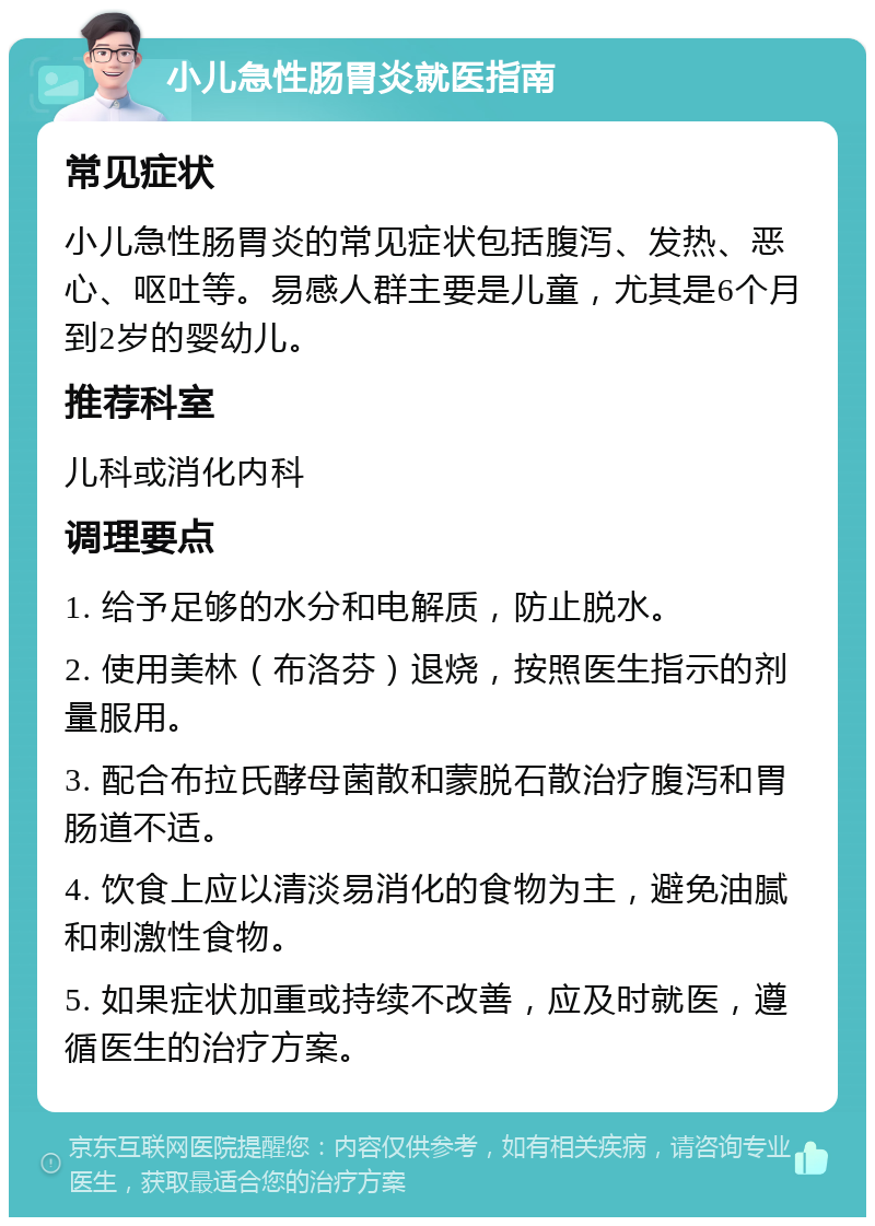 小儿急性肠胃炎就医指南 常见症状 小儿急性肠胃炎的常见症状包括腹泻、发热、恶心、呕吐等。易感人群主要是儿童，尤其是6个月到2岁的婴幼儿。 推荐科室 儿科或消化内科 调理要点 1. 给予足够的水分和电解质，防止脱水。 2. 使用美林（布洛芬）退烧，按照医生指示的剂量服用。 3. 配合布拉氏酵母菌散和蒙脱石散治疗腹泻和胃肠道不适。 4. 饮食上应以清淡易消化的食物为主，避免油腻和刺激性食物。 5. 如果症状加重或持续不改善，应及时就医，遵循医生的治疗方案。