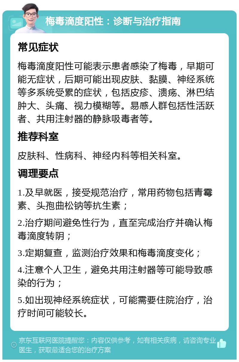 梅毒滴度阳性：诊断与治疗指南 常见症状 梅毒滴度阳性可能表示患者感染了梅毒，早期可能无症状，后期可能出现皮肤、黏膜、神经系统等多系统受累的症状，包括皮疹、溃疡、淋巴结肿大、头痛、视力模糊等。易感人群包括性活跃者、共用注射器的静脉吸毒者等。 推荐科室 皮肤科、性病科、神经内科等相关科室。 调理要点 1.及早就医，接受规范治疗，常用药物包括青霉素、头孢曲松钠等抗生素； 2.治疗期间避免性行为，直至完成治疗并确认梅毒滴度转阴； 3.定期复查，监测治疗效果和梅毒滴度变化； 4.注意个人卫生，避免共用注射器等可能导致感染的行为； 5.如出现神经系统症状，可能需要住院治疗，治疗时间可能较长。