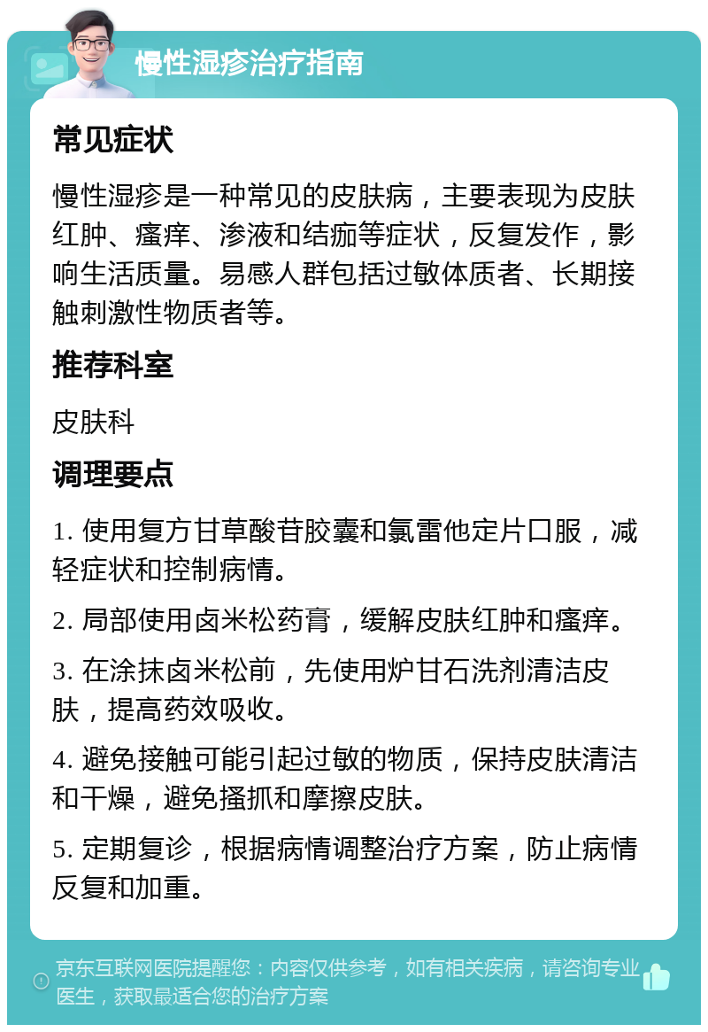 慢性湿疹治疗指南 常见症状 慢性湿疹是一种常见的皮肤病，主要表现为皮肤红肿、瘙痒、渗液和结痂等症状，反复发作，影响生活质量。易感人群包括过敏体质者、长期接触刺激性物质者等。 推荐科室 皮肤科 调理要点 1. 使用复方甘草酸苷胶囊和氯雷他定片口服，减轻症状和控制病情。 2. 局部使用卤米松药膏，缓解皮肤红肿和瘙痒。 3. 在涂抹卤米松前，先使用炉甘石洗剂清洁皮肤，提高药效吸收。 4. 避免接触可能引起过敏的物质，保持皮肤清洁和干燥，避免搔抓和摩擦皮肤。 5. 定期复诊，根据病情调整治疗方案，防止病情反复和加重。