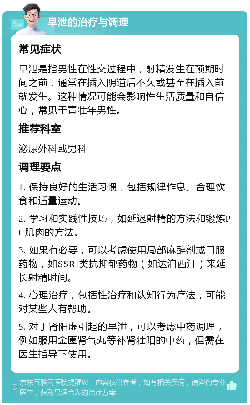 早泄的治疗与调理 常见症状 早泄是指男性在性交过程中，射精发生在预期时间之前，通常在插入阴道后不久或甚至在插入前就发生。这种情况可能会影响性生活质量和自信心，常见于青壮年男性。 推荐科室 泌尿外科或男科 调理要点 1. 保持良好的生活习惯，包括规律作息、合理饮食和适量运动。 2. 学习和实践性技巧，如延迟射精的方法和锻炼PC肌肉的方法。 3. 如果有必要，可以考虑使用局部麻醉剂或口服药物，如SSRI类抗抑郁药物（如达泊西汀）来延长射精时间。 4. 心理治疗，包括性治疗和认知行为疗法，可能对某些人有帮助。 5. 对于肾阳虚引起的早泄，可以考虑中药调理，例如服用金匮肾气丸等补肾壮阳的中药，但需在医生指导下使用。