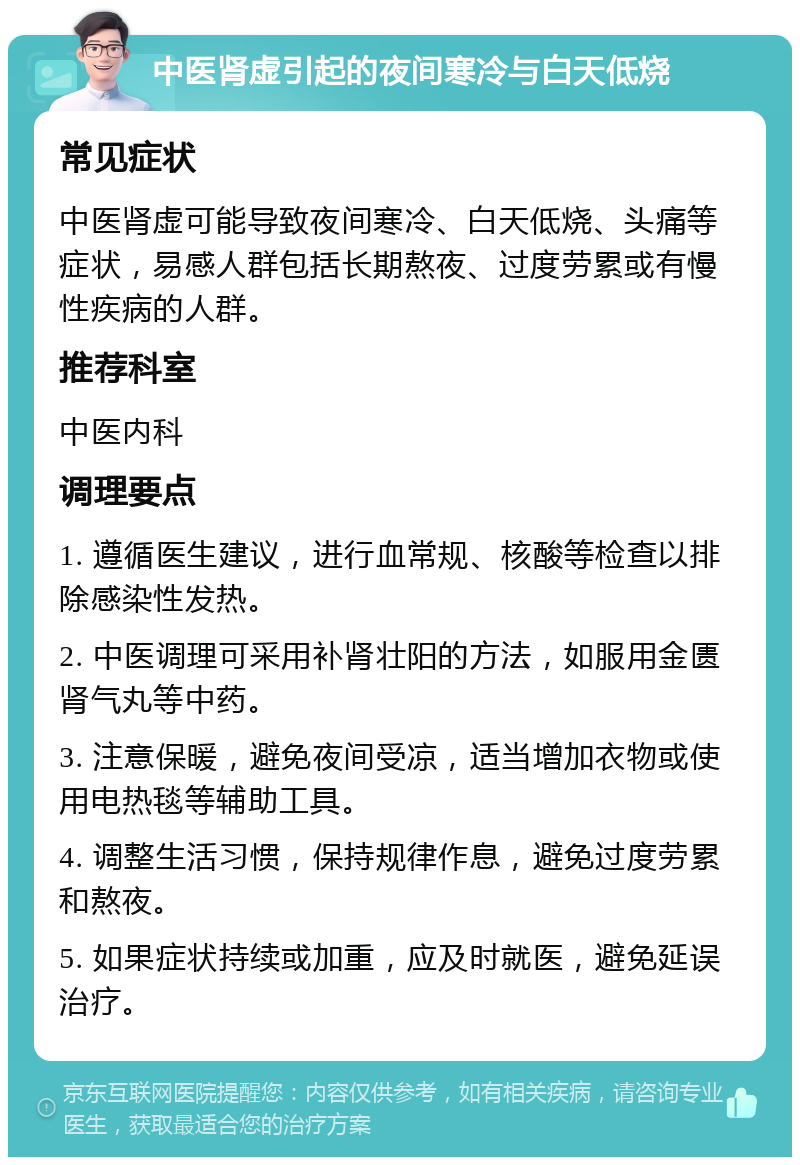 中医肾虚引起的夜间寒冷与白天低烧 常见症状 中医肾虚可能导致夜间寒冷、白天低烧、头痛等症状，易感人群包括长期熬夜、过度劳累或有慢性疾病的人群。 推荐科室 中医内科 调理要点 1. 遵循医生建议，进行血常规、核酸等检查以排除感染性发热。 2. 中医调理可采用补肾壮阳的方法，如服用金匮肾气丸等中药。 3. 注意保暖，避免夜间受凉，适当增加衣物或使用电热毯等辅助工具。 4. 调整生活习惯，保持规律作息，避免过度劳累和熬夜。 5. 如果症状持续或加重，应及时就医，避免延误治疗。