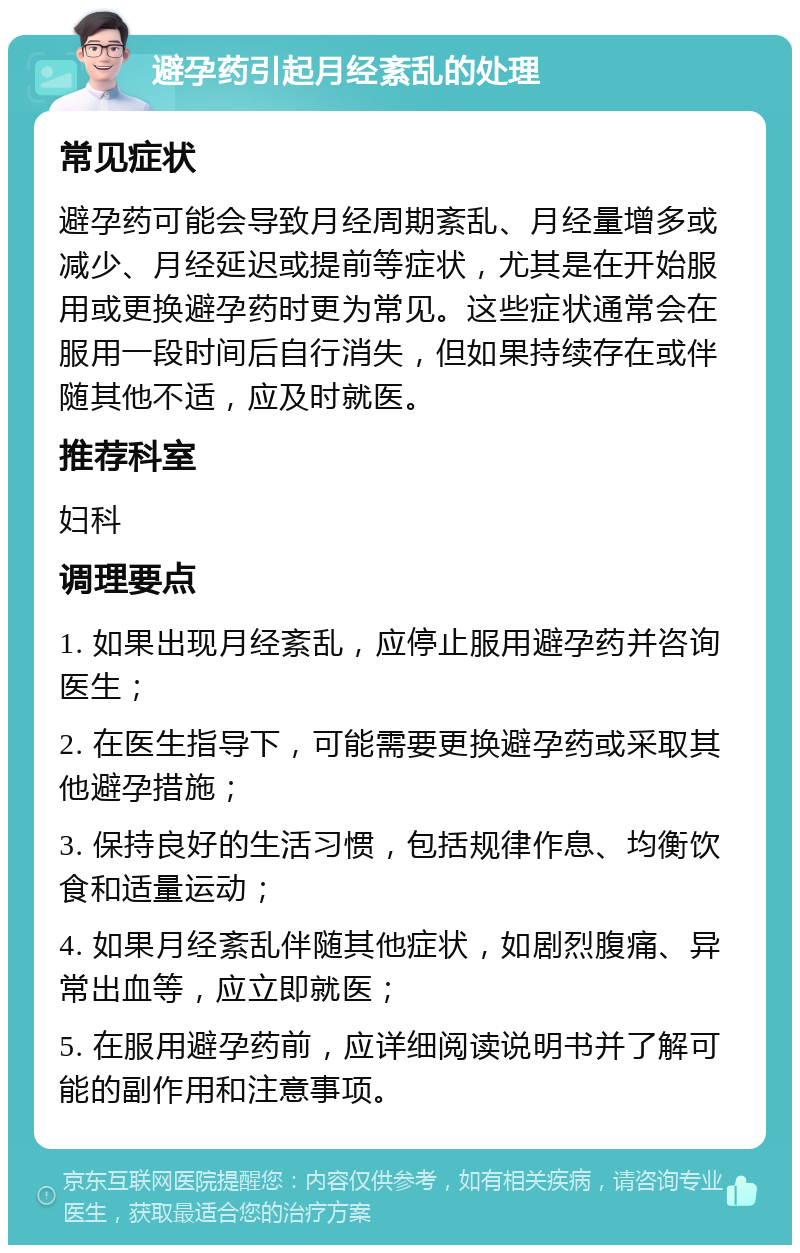 避孕药引起月经紊乱的处理 常见症状 避孕药可能会导致月经周期紊乱、月经量增多或减少、月经延迟或提前等症状，尤其是在开始服用或更换避孕药时更为常见。这些症状通常会在服用一段时间后自行消失，但如果持续存在或伴随其他不适，应及时就医。 推荐科室 妇科 调理要点 1. 如果出现月经紊乱，应停止服用避孕药并咨询医生； 2. 在医生指导下，可能需要更换避孕药或采取其他避孕措施； 3. 保持良好的生活习惯，包括规律作息、均衡饮食和适量运动； 4. 如果月经紊乱伴随其他症状，如剧烈腹痛、异常出血等，应立即就医； 5. 在服用避孕药前，应详细阅读说明书并了解可能的副作用和注意事项。