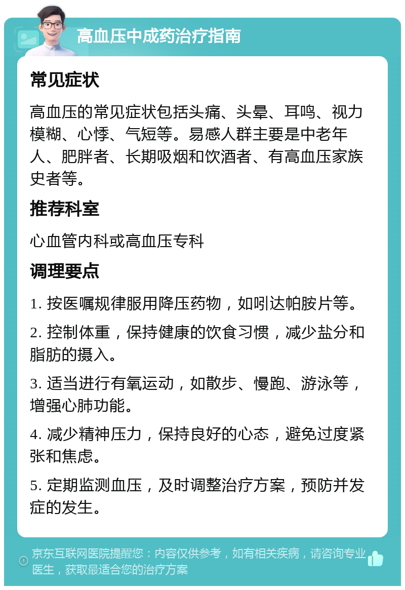 高血压中成药治疗指南 常见症状 高血压的常见症状包括头痛、头晕、耳鸣、视力模糊、心悸、气短等。易感人群主要是中老年人、肥胖者、长期吸烟和饮酒者、有高血压家族史者等。 推荐科室 心血管内科或高血压专科 调理要点 1. 按医嘱规律服用降压药物，如吲达帕胺片等。 2. 控制体重，保持健康的饮食习惯，减少盐分和脂肪的摄入。 3. 适当进行有氧运动，如散步、慢跑、游泳等，增强心肺功能。 4. 减少精神压力，保持良好的心态，避免过度紧张和焦虑。 5. 定期监测血压，及时调整治疗方案，预防并发症的发生。