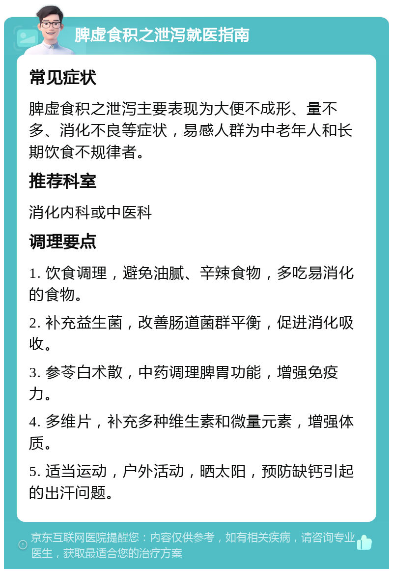 脾虚食积之泄泻就医指南 常见症状 脾虚食积之泄泻主要表现为大便不成形、量不多、消化不良等症状，易感人群为中老年人和长期饮食不规律者。 推荐科室 消化内科或中医科 调理要点 1. 饮食调理，避免油腻、辛辣食物，多吃易消化的食物。 2. 补充益生菌，改善肠道菌群平衡，促进消化吸收。 3. 参苓白术散，中药调理脾胃功能，增强免疫力。 4. 多维片，补充多种维生素和微量元素，增强体质。 5. 适当运动，户外活动，晒太阳，预防缺钙引起的出汗问题。