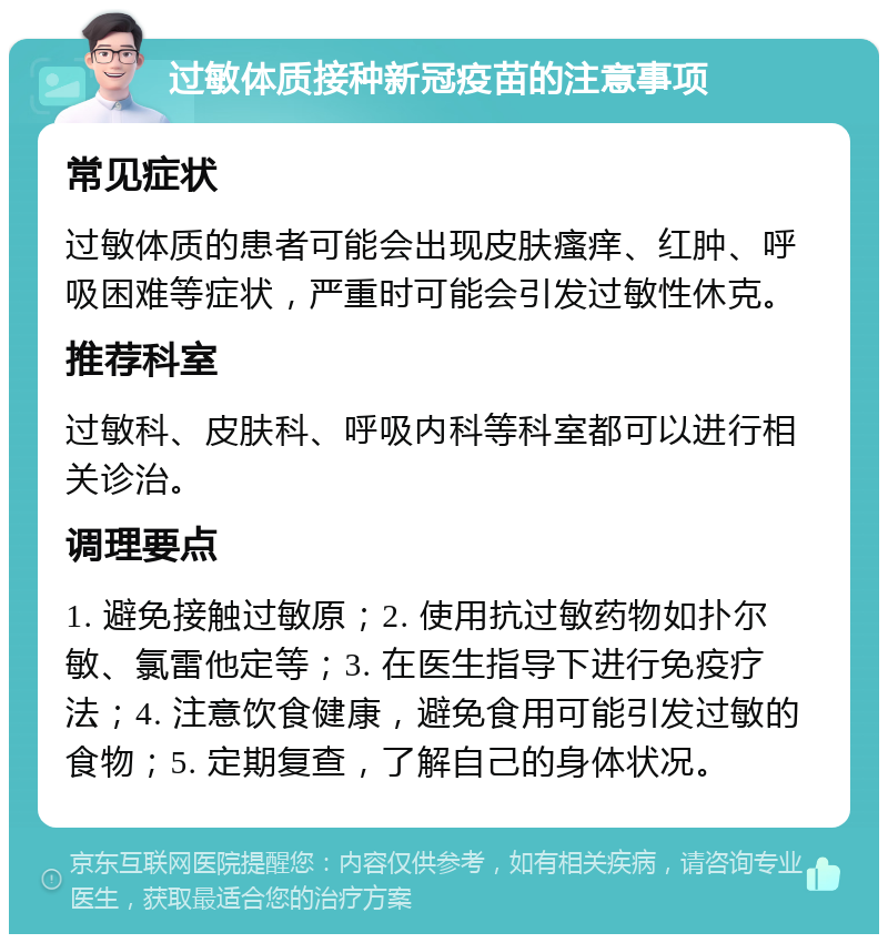 过敏体质接种新冠疫苗的注意事项 常见症状 过敏体质的患者可能会出现皮肤瘙痒、红肿、呼吸困难等症状，严重时可能会引发过敏性休克。 推荐科室 过敏科、皮肤科、呼吸内科等科室都可以进行相关诊治。 调理要点 1. 避免接触过敏原；2. 使用抗过敏药物如扑尔敏、氯雷他定等；3. 在医生指导下进行免疫疗法；4. 注意饮食健康，避免食用可能引发过敏的食物；5. 定期复查，了解自己的身体状况。