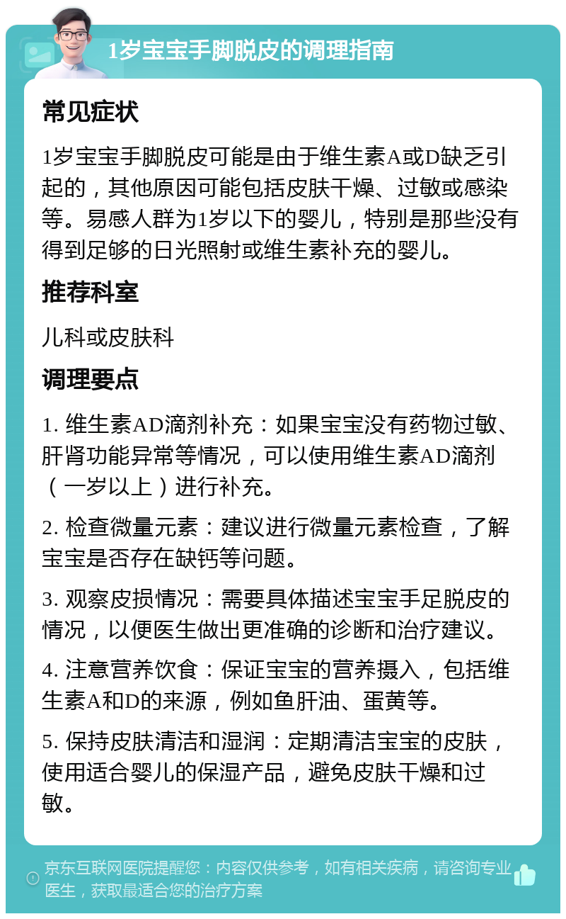 1岁宝宝手脚脱皮的调理指南 常见症状 1岁宝宝手脚脱皮可能是由于维生素A或D缺乏引起的，其他原因可能包括皮肤干燥、过敏或感染等。易感人群为1岁以下的婴儿，特别是那些没有得到足够的日光照射或维生素补充的婴儿。 推荐科室 儿科或皮肤科 调理要点 1. 维生素AD滴剂补充：如果宝宝没有药物过敏、肝肾功能异常等情况，可以使用维生素AD滴剂（一岁以上）进行补充。 2. 检查微量元素：建议进行微量元素检查，了解宝宝是否存在缺钙等问题。 3. 观察皮损情况：需要具体描述宝宝手足脱皮的情况，以便医生做出更准确的诊断和治疗建议。 4. 注意营养饮食：保证宝宝的营养摄入，包括维生素A和D的来源，例如鱼肝油、蛋黄等。 5. 保持皮肤清洁和湿润：定期清洁宝宝的皮肤，使用适合婴儿的保湿产品，避免皮肤干燥和过敏。