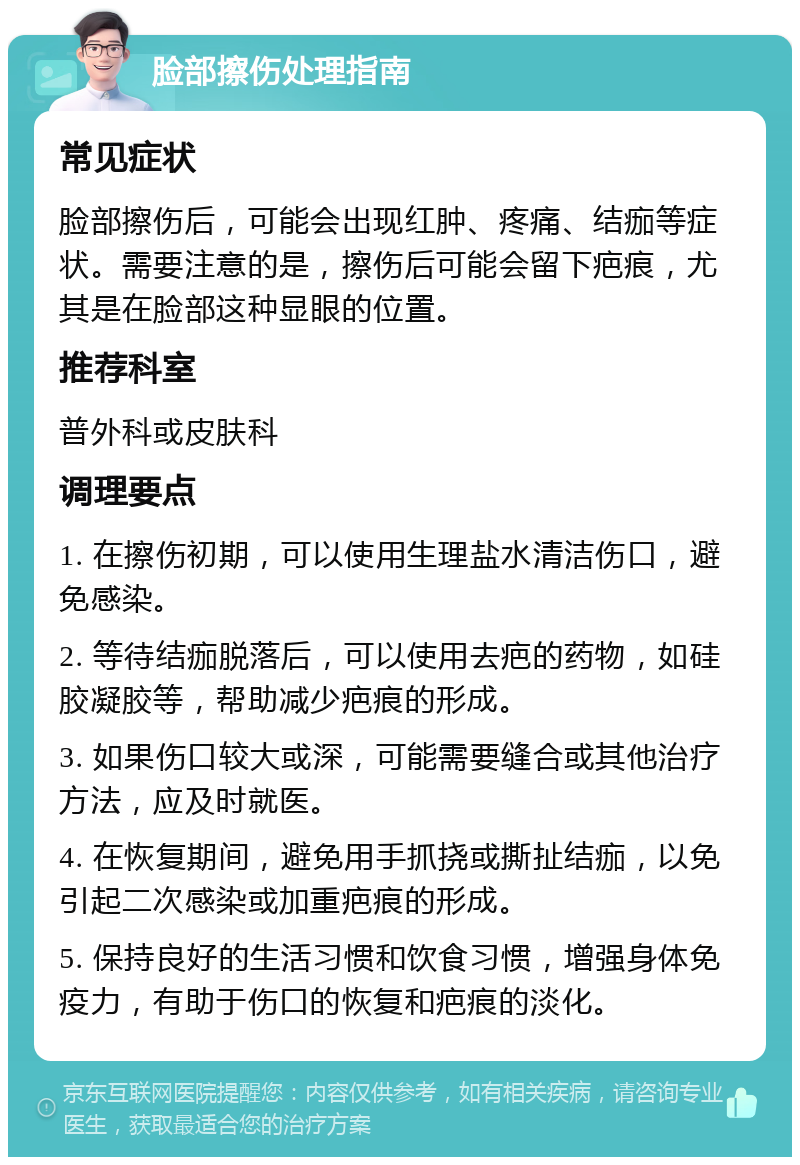 脸部擦伤处理指南 常见症状 脸部擦伤后，可能会出现红肿、疼痛、结痂等症状。需要注意的是，擦伤后可能会留下疤痕，尤其是在脸部这种显眼的位置。 推荐科室 普外科或皮肤科 调理要点 1. 在擦伤初期，可以使用生理盐水清洁伤口，避免感染。 2. 等待结痂脱落后，可以使用去疤的药物，如硅胶凝胶等，帮助减少疤痕的形成。 3. 如果伤口较大或深，可能需要缝合或其他治疗方法，应及时就医。 4. 在恢复期间，避免用手抓挠或撕扯结痂，以免引起二次感染或加重疤痕的形成。 5. 保持良好的生活习惯和饮食习惯，增强身体免疫力，有助于伤口的恢复和疤痕的淡化。